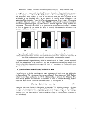 International Journal of Distributed and Parallel Systems (IJDPS) Vol.6, No.5, September 2015
In this paper, a new approach is considered.
does not requires to be fully meshed at the beginning
new progressive mesh method
propagation of the simulated flui
beginning of the simulation (Figure 3(a))
propagation of the fluid as can be seen of Figure 3
the simulation geometry (Figure 3(c))
simulations. It is also a real advantage for an application on industrial structures mostly composed
of pipes or channels. It can indeed save a lot of memory and calculations
geometry used for the simulation.
Figure 3: Example of a 3D simu
created at the beginning of the simulation, (b) several subdomains are created following the propagation of
fluid, (c) all subdomains are created and completely adapt to the simulation g
The progressive mesh algorithm firstly needs the introduction of a
create a new subdomain to the simulation. This
existing subdomains. Calculations on
optimization factor.
4.2. Definition of a Criterion for the Progressive Mesh
The definition of a criterion is an
for the simulation. This criterion needs to represent eff
velocity seems like a good choice in order to define an efficient criterion
fluid velocity between two iterations
dispersion. Our criterion is therefore defined as follows
‖6& ‖
The symbol ‖. ‖ stands for the Euclidean norm in this paper.
for all active subdomains on the
boundary, a new subdomain is created next to this boundary as shown on Figure 4.
generally fixed to 0 in this paper in order to
each subdomain.
(a) (b) (c)
International Journal of Distributed and Parallel Systems (IJDPS) Vol.6, No.5, September 2015
approach is considered. For most simulations, the entire domain generally
fully meshed at the beginning of the simulation. We propose therefore a
method in order to dynamically create the mesh according to the
fluid. The idea consists in defining a first subdomain at the
(Figure 3(a)). Several subdomains can then be created following the
propagation of the fluid as can be seen of Figure 3(b). This method finally adapts automatically
(Figure 3(c)). This method is therefore applicable for any geometry and
. It is also a real advantage for an application on industrial structures mostly composed
It can indeed save a lot of memory and calculations according to the
geometry used for the simulation.
Figure 3: Example of a 3D simulation using the progressive mesh algorithm: (a) a first subdomain is
created at the beginning of the simulation, (b) several subdomains are created following the propagation of
fluid, (c) all subdomains are created and completely adapt to the simulation geometry.
The progressive mesh algorithm firstly needs the introduction of an adapted criterion in order to
w subdomain to the simulation. This new subdomain needs then to be connected to
Calculations on single-node multi-GPU architecture are finally
of a Criterion for the Progressive Mesh
finition of a criterion is an important aspect in order to efficiently create new subdomains
s criterion needs to represent efficiently the propagation of fluid. The fluid
ike a good choice in order to define an efficient criterion. The difference of the
fluid velocity between two iterations is considered in order to observe efficiently
Our criterion is therefore defined as follows for thecomponent	8:
‖ 	‖ & , Δ & , ‖
stands for the Euclidean norm in this paper. This criterion needs to be calculated
subdomains on the boundaries. If the criterion exceeds anarbitrary threshold
boundary, a new subdomain is created next to this boundary as shown on Figure 4.The value
in this paper in order to detect any change of velocity on the boundaries of
(a) (b) (c)
International Journal of Distributed and Parallel Systems (IJDPS) Vol.6, No.5, September 2015
5
simulations, the entire domain generally
We propose therefore a
create the mesh according to the
domain at the
Several subdomains can then be created following the
automatically to
This method is therefore applicable for any geometry and
. It is also a real advantage for an application on industrial structures mostly composed
according to the
lation using the progressive mesh algorithm: (a) a first subdomain is
created at the beginning of the simulation, (b) several subdomains are created following the propagation of
eometry.
criterion in order to
s then to be connected to
GPU architecture are finally an important
important aspect in order to efficiently create new subdomains
fluid. The fluid
he difference of the
efficiently the fluid
(13)
This criterion needs to be calculated
threshold9on a
The value9 is
n the boundaries of
 