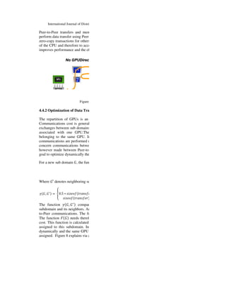 International Journal of Distributed and Parallel Systems (IJDPS) Vol.6, No.5, September 2015
Peer-to-Peer transfers and memory accesses between two compatible GPUs. The idea is to
perform data transfer using Peer-
zero-copy transactions for others. This method allows to communicate data by bypassing the use
of the CPU and therefore to accelerate the transfer (Figure
improves performance and the efficiency of the simulatio
Figure 7: GPUDirect technology (source Nvidia).
4.4.2 Optimization of Data Transfer between
The repartition of GPUs is an important factor of optimization for this type of applications.
Communications cost is generally a bottleneck for
exchanges between sub domains
associated with one GPU.The first
belonging to the same GPU. In this case, the communication cost is extremely low because
communications are performed on the same
concern communications between
however made between Peer-to-
goal to optimize dynamically the repartition of
For a new sub domain	;, the function
Where ;′ denotes neighboring subdomains to
= ;, ;2
	>0.5 ∗ ABC D E-FA E
ABC D E-FA E
The function = ;, ;2
compares the different ways
subdomain and its neighbors. An arbitrary weighting
to-Peer communications. The function
The function / ; needs therefo
cost. This function is calculated for all available GPUs and the GPU with the minimum value is
assigned to this subdomain. In order to keep load balancing, all GPUs have to be assigned
dynamically and the same GPU could not be assigned two times as long as others GPUs are not
assigned. Figure 8 explains via a
 