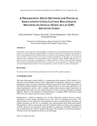 International Journal of Distributed and Parallel Systems (IJDPS) Vol.6, No.5, September 2015
DOI:10.5121/ijdps.2015.6501 1
A PROGRESSIVE MESH METHOD FOR PHYSICAL
SIMULATIONS USING LATTICE BOLTZMANN
METHOD ON SINGLE-NODE MULTI-GPU
ARCHITECTURES
Julien Duchateau1
, François Rousselle1
, Nicolas Maquignon1
, Gilles Roussel1
,
Christophe Renaud1
1
Laboratoire d’Informatique, Signal, Image de la Côte d’Opale
Université du Littoral Côte d’Opale, Calais, France
ABSTRACT
In this paper, a new progressive mesh algorithm is introduced in order to perform fast physical simulations
by the use of a lattice Boltzmann method (LBM) on a single-node multi-GPU architecture. This algorithm is
able to mesh automatically the simulation domain according to the propagation of fluids. This method can
also be useful in order to perform several types of physical simulations. In this paper, we associate this
algorithm with a multiphase and multicomponent lattice Boltzmann model (MPMC–LBM) because it is
able to perform various types of simulations on complex geometries. The use of this algorithm combined
with the massive parallelism of GPUs[5] allows to obtain very good performance in comparison with the
staticmesh method used in literature. Several simulations are shown in order to evaluate the algorithm.
KEYWORDS
Progressive mesh, Lattice Boltzmann method,single-node multi-GPU, parallel computing.
1. INTRODUCTION
The lattice Boltzmann method (LBM) is a computational fluid dynamics (CFD) method. It is a
relatively recent technique which is able to approximate Navier-Stokes equations by a collision-
propagation scheme [1]. Lattice Boltzmann method however differs from standard approaches as
finite element method (FEM) or finite volume method (FVM) by its mesoscopic approach. It is an
interesting alternative which is able to simulate complex phenomena on complex geometries. Its
high parallelization makes also this method attractive in order to perform simulations on parallel
hardware. Moreover, the emergence of high-performance computing (HPC) architectures using
GPUs [5] is also a great interest for many researchers.
Parallelization is indeed an important asset of lattice Boltzmann method. However, perform
simulations on large complex geometries can be very costly in computational resources. This
paper introduces a new progressive mesh algorithm in order to perform physical simulations on
complex geometries by the use of a multiphase and multicomponent lattice Boltzmann method.
The algorithm is able to automatically mesh the simulation domain according to the propagation
of fluids. Moreover, the integration of this algorithm on single-node multi-GPU architecture is
also an important matter which is studied in this paper. This method is an interesting alternative
which has never been exploited at the best of our knowledge.
 