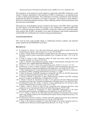 International Journal of Distributed and Parallel Systems (IJDPS) Vol.6, No.5, September 2015
14
The integration of the progressive mesh method on single-node multi-GPU architecture is also
treated. A dynamic optimization of the repartition of GPUs to subdomains is an important factor
in order to obtain good performance. The combination of all these contributions allows therefore
performing fast physical simulations on all types of geometry. The progressive mesh method is
therefore an interesting alternative because it allows obtaining similar or better performances than
the usual static mesh method.
The progressive mesh algorithm is however limited to the memory of the GPU which is generally
far more inferior to the CPU RAM. The creation of new subdomains is indeed possible while
there is a sufficient amount of memory on the GPUs. Extensions of this work to cases that require
more memory than all GPUs can handle is now under investigation. Data transfer optimizations
with the CPU host will therefore be essential to keep good performances.
ACKNOWLEDGEMENTS
This work has been made possible thanks to collaboration between academic and industrial
groups, gathered by the INNOCOLD association.
REFERENCES
[1] B. Chopard, J.L. Falcone J. Latt, The Lattice Boltzmann advection diffusion model revisited, The
European Physical Journal - Special Topics,Vol. 171, pp. 245-249, 2009.
[2] S. Gong, P. Cheng, Numerical investigation of droplet motion and coalescence by an improved lattice
Boltzmann model for phase transitionsand multiphase flows, Computers & Fluids , Vol. 53, pp. 93-
104, 2012.
[3] S. Gong, P. Cheng, A lattice Boltzmann method for liquid vapor phase change heat transfer,
Computers & Fluids, Vol. 54, pp. 93-104, 2012.
[4] J. Bao, L. Schaeffer, Lattice Boltzmann equation model for multicomponent multi-phase flow with
high density ratios, Applied MathematicalModelling, 2012.
[5] Nvidia, C. U. D. A. (2011). Nvidia cuda c programming guide. NVIDIA Corporation, 120, 18.8
[6] M. Wittmann, T. Zeiser, G. Hager, G. Wellein, Comparison of different propagation steps for Lattice
Boltzmann methods, Computers and Mathematicswith Applications, Vol. 65 pp. 924-935, 2013.
[7] J. Tölke, Implementation of a Lattice Boltzmann kernel using the compute unified device architecture
developed by nVIDIA, Computing andVisualization in Science, 1-11, 2008.
[8] J. Tölke, M. Krafczyk, TeraFLOP computing on a desktop PC with GPUs for 3D CFD, International
Journal of Computational Fluid Dynamics 22(7), pp. 443-456, 2008.
[9] F. Kuznik, C.Obrecht, G. Rusaouën, J-J. Roux, LBM based flow simulation using GPU computing
processor, Computers and Mathematics withApplications 27, 2009.
[10] C. Obrecht, F. Kuznik, B. Tourancheau, J-J. Roux, A new approach to the lattice Boltzmann method
for graphics processing units, Computersand Mathematics with Applications 61, pp. 3628-3638, 2011.
[11] P.R. Rinaldi, E.A Dari, M.J. Vénere, A. Clausse, A Lattice-Boltzmannsolver for 3D fluid on GPU,
Simulation Modeling Pratice and Theory 25,pp. 163-171, 2012.
[12] P. Bailey, J. Myre, S. Walsh, D. Lilja, M. Saar, Accelerating lattice boltzmann fluid flows using
graphics processors, International Conferenceon Parallel Processing, pp. 550-557, 2009.
[13] C. Obrecht, F. Kuznik, B. Tourancheau, J-J. Roux, Multi-GPU implementation of the lattice
Boltzmann method, Computers and Mathematicswith Applications, 80, pp. 269-275, 2013.
[14] X. Li, Y. Zhang, X. Wang, W. Ge, GPU-based numerical simulation of multi-phase flow in porous
media using multiple-relaxation-time latticeBoltzmann method, Chemical Engineering Science, Vol.
102, pp. 209-219,2013.
[15] M. Januszewski, M. Kostur, Sailfish: A flexible multi-GPU implementationof the lattice Boltzmann
method, Computer Physics Communications,Vol. 185, pp. 2350-2368, 2014.
[16] F. Jiang, C. Hu, Numerical simulation of a rising CO2 droplet in the initial accelerating stage by a
multiphase lattice Boltzmann method,Applied Ocean Research, Vol. 45, pp. 1-9, 2014.
 