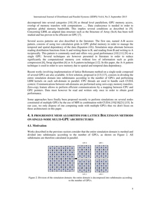 International Journal of Distributed and Parallel Systems (IJDPS) Vol.6, No.5, September 2015
decomposed into several categories
overlap of memory transfers with computations ….
optimize global memory bandwidt
Concerning LBM, an adapted data structure such as the Structure of Array (SoA
studied and has proven to be efficient on GPU
Several access patterns are also
pattern, consists of using two calculation grids in GPU global memory in order to manage the
temporal and spatial dependency of the data (Equation
reading distribution functions from A and writing them to B, and reading from B
reciprocally. This pattern is commonly used and offers very goo
single GPU. Several techniques are however presented in literature in order to reduce
significantly the computational memory cost without loss of information such as grids
compression [6], Swap algorithm
technique is used in order to save memory due to spatial and temporal data dependency.
Recent works involving implementation of l
of several GPUs are also available. A first solution, proposed in
entire simulation domain into sub
LBM kernels on each sub-domain in parallel. CPU threads are used to handle each CUDA
context. Communications between sub
Zero-copy feature allows to perform efficient communications by a mapping between CPU and
GPU pointers. Data must however be read and written only once in order to obtain good
performance.
Some approaches have finally been proposed
constituted of multiple GPUs by the use of MPI in combination with CUDA
our case, we only dispose of one computing node with multiple GPUs thus we don't
these architectures in this paper.
4. A PROGRESSIVE MESH ALG
ON SINGLE-NODE MULTI-GPU
4.1. Motivation
Works described in the previous section consider that the entire simulation domain is
divided into subdomains according to the number of
subdomains are therefore calculated in parallel.
Figure 2: Division of the simulation domain: the entire domain is decomposed into subdomains according
International Journal of Distributed and Parallel Systems (IJDPS) Vol.6, No.5, September 2015
decomposed into several categories [10] [9] as thread level parallelism, GPU memory acce
overlap of memory transfers with computations …. Data coalescence is needed in order to
optimize global memory bandwidth. This implies several conditions as described in [9
Concerning LBM, an adapted data structure such as the Structure of Array (SoA) has been well
studied and has proven to be efficient on GPU [7].
also described in the literature. The first one, named A
pattern, consists of using two calculation grids in GPU global memory in order to manage the
temporal and spatial dependency of the data (Equation (10)). Simulation steps alternate between
reading distribution functions from A and writing them to B, and reading from B and writing to A
This pattern is commonly used and offers very good performance [10] [11] [9
single GPU. Several techniques are however presented in literature in order to reduce
significantly the computational memory cost without loss of information such as grids
Swap algorithm [6] or A-A pattern technique [12]. In this paper, the A
technique is used in order to save memory due to spatial and temporal data dependency.
ks involving implementation of lattice Boltzmann method on a single-node composed
ilable. A first solution, proposed in [13] [17], consists in dividing the
simulation domain into subdomains according to the number of GPUs and performing
domain in parallel. CPU threads are used to handle each CUDA
context. Communications between sub-domains are performed using zero-copy memory transfers.
to perform efficient communications by a mapping between CPU and
GPU pointers. Data must however be read and written only once in order to obtain good
Some approaches have finally been proposed recently to perform simulations on several no
constituted of multiple GPUs by the use of MPI in combination with CUDA [19][18
our case, we only dispose of one computing node with multiple GPUs thus we don't
PROGRESSIVE MESH ALGORITHM FOR LATTICE BOLTZMANN METHOD
GPU ARCHITECTURES
in the previous section consider that the entire simulation domain is
divided into subdomains according to the number of GPUs, as shown on Figure 2. All
therefore calculated in parallel.
Figure 2: Division of the simulation domain: the entire domain is decomposed into subdomains according
to the number of GPUs.
International Journal of Distributed and Parallel Systems (IJDPS) Vol.6, No.5, September 2015
4
as thread level parallelism, GPU memory access,
Data coalescence is needed in order to
l conditions as described in [9].
) has been well
described in the literature. The first one, named A-B access
pattern, consists of using two calculation grids in GPU global memory in order to manage the
imulation steps alternate between
and writing to A
[10] [11] [9] on a
single GPU. Several techniques are however presented in literature in order to reduce
significantly the computational memory cost without loss of information such as grids
In this paper, the A-A pattern
technique is used in order to save memory due to spatial and temporal data dependency.
node composed
, consists in dividing the
domains according to the number of GPUs and performing
domain in parallel. CPU threads are used to handle each CUDA
copy memory transfers.
to perform efficient communications by a mapping between CPU and
GPU pointers. Data must however be read and written only once in order to obtain good
to perform simulations on several nodes
[18][21] [15]. In
our case, we only dispose of one computing node with multiple GPUs thus we don't focus on
OLTZMANN METHODS
in the previous section consider that the entire simulation domain is meshed and
Figure 2. All
Figure 2: Division of the simulation domain: the entire domain is decomposed into subdomains according
 