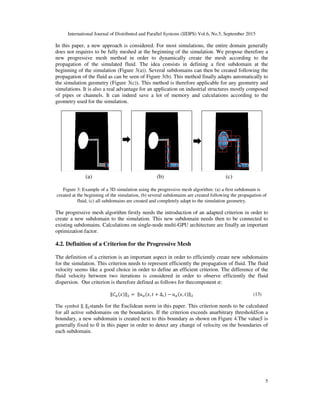 International Journal of Distributed and Parallel Systems (IJDPS) Vol.6, No.5, September 2015
In this paper, a new approach is considered.
does not requires to be fully meshed at the beginning
new progressive mesh method
propagation of the simulated flui
beginning of the simulation (Figure 3(a))
propagation of the fluid as can be seen of Figure 3
the simulation geometry (Figure 3(c))
simulations. It is also a real advantage for an application on industrial structures mostly composed
of pipes or channels. It can indeed save a lot of memory and calculations
geometry used for the simulation.
Figure 3: Example of a 3D simu
created at the beginning of the simulation, (b) several subdomains are created following the propagation of
fluid, (c) all subdomains are created and completely adapt to the simulation g
The progressive mesh algorithm firstly needs the introduction of a
create a new subdomain to the simulation. This
existing subdomains. Calculations on
optimization factor.
4.2. Definition of a Criterion for the Progressive Mesh
The definition of a criterion is an
for the simulation. This criterion needs to represent eff
velocity seems like a good choice in order to define an efficient criterion
fluid velocity between two iterations
dispersion. Our criterion is therefore defined as follows
‖‫ܥ‬ఈሺ‫ݔ‬ሻ‖
The symbol ‖. ‖ଶstands for the Euclidean norm in this paper.
for all active subdomains on the
boundary, a new subdomain is created next to this boundary as shown on Figure 4.
generally fixed to 0 in this paper in order to
each subdomain.
(a) (b) (c)
International Journal of Distributed and Parallel Systems (IJDPS) Vol.6, No.5, September 2015
approach is considered. For most simulations, the entire domain generally
fully meshed at the beginning of the simulation. We propose therefore a
method in order to dynamically create the mesh according to the
fluid. The idea consists in defining a first subdomain at the
(Figure 3(a)). Several subdomains can then be created following the
propagation of the fluid as can be seen of Figure 3(b). This method finally adapts automatically
(Figure 3(c)). This method is therefore applicable for any geometry and
. It is also a real advantage for an application on industrial structures mostly composed
It can indeed save a lot of memory and calculations according to the
geometry used for the simulation.
Figure 3: Example of a 3D simulation using the progressive mesh algorithm: (a) a first subdomain is
created at the beginning of the simulation, (b) several subdomains are created following the propagation of
fluid, (c) all subdomains are created and completely adapt to the simulation geometry.
The progressive mesh algorithm firstly needs the introduction of an adapted criterion in order to
w subdomain to the simulation. This new subdomain needs then to be connected to
Calculations on single-node multi-GPU architecture are finally
of a Criterion for the Progressive Mesh
n important aspect in order to efficiently create new subdomains
s criterion needs to represent efficiently the propagation of fluid. The fluid
ike a good choice in order to define an efficient criterion. The difference of the
fluid velocity between two iterations is considered in order to observe efficiently
Our criterion is therefore defined as follows for thecomponent	ߙ:
ሺ ሻ‖ଶ ൌ	‖‫ݑ‬ఈሺ‫,ݔ‬ ‫ݐ‬ ൅ Δ௧ሻ െ ‫ݑ‬ఈሺ‫,ݔ‬ ‫ݐ‬ሻ‖ଶ
stands for the Euclidean norm in this paper. This criterion needs to be calculated
subdomains on the boundaries. If the criterion exceeds anarbitrary threshold
boundary, a new subdomain is created next to this boundary as shown on Figure 4.The value
in this paper in order to detect any change of velocity on the boundaries of
(a) (b) (c)
International Journal of Distributed and Parallel Systems (IJDPS) Vol.6, No.5, September 2015
5
simulations, the entire domain generally
We propose therefore a
create the mesh according to the
domain at the
Several subdomains can then be created following the
automatically to
This method is therefore applicable for any geometry and
. It is also a real advantage for an application on industrial structures mostly composed
according to the
lation using the progressive mesh algorithm: (a) a first subdomain is
created at the beginning of the simulation, (b) several subdomains are created following the propagation of
eometry.
criterion in order to
s then to be connected to
GPU architecture are finally an important
important aspect in order to efficiently create new subdomains
fluid. The fluid
he difference of the
efficiently the fluid
(13)
This criterion needs to be calculated
thresholdܵon a
The valueܵ is
n the boundaries of
 
