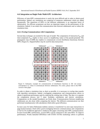 International Journal of Distributed and Parallel Systems (IJDPS) Vol.6, No.5, September 2015
4.4. Integration on Single-Node Multi
Efficiency of inter-GPU communications is surely the most difficult task in order to obtain good
performance. Indeed, our simulations are composed of numerous subdomains which are a
dynamically. The repartition of GPUs to the different subdomains is an important factor of
optimization. An efficient assignment can have an important impact on the performance of the
simulation. Indeed, it can reduce the communication time between subdomains and so reduce the
simulation time.
4.4.1. Overlap Communications with Computations
Several data exchanges are needed for this type of model. The computation of interaction
inter-component ‫ܨ‬௘௫௧ implies to have access to neighboring values of the pseudo
propagation step of LBM also implies to communicate several distribution functions
GPUs (Figure 6). Aligned buffers ma
In order to obtain a simulation time as short as possible, it is necessary to overlap data transfer
with algorithm calculations. Indeed, overlapping computations and communications allows
obtain a significant performance gain by reducing the waiting
the computation process into 2 steps
Computations on the needed boundaries are firstly done. Communi
subdomains are also done while computing
performed simultaneously with calculations which allow
In most cases for lattice Boltzmann method, memory is
page-locked memory which allow go
[17][13] [15].A different approach
In most recent HPC architectures, several GPUs can be connected to the same PCIe. To improve
performance, Nvidia launched GPUDirect with CUDA 4.0.
Figure 6: Schematic example for communication of distribution functions in 2D: red arrows
corresponds to ݂௜ values to communicate between subdomains. For colors, please refer to the PDF
version of this paper.
International Journal of Distributed and Parallel Systems (IJDPS) Vol.6, No.5, September 2015
Node Multi-GPU Architecture
GPU communications is surely the most difficult task in order to obtain good
Indeed, our simulations are composed of numerous subdomains which are a
of GPUs to the different subdomains is an important factor of
optimization. An efficient assignment can have an important impact on the performance of the
simulation. Indeed, it can reduce the communication time between subdomains and so reduce the
Communications with Computations
needed for this type of model. The computation of interaction
implies to have access to neighboring values of the pseudo-potential. The
propagation step of LBM also implies to communicate several distribution functions
ligned buffers may be used for data transactions.
In order to obtain a simulation time as short as possible, it is necessary to overlap data transfer
with algorithm calculations. Indeed, overlapping computations and communications allows
significant performance gain by reducing the waiting time of data. The idea is to separate
omputation process into 2 steps: boundary calculations and interior
Computations on the needed boundaries are firstly done. Communications between neighboring
domains are also done while computing the interior. The different communications are thus
calculations which allow good efficiency.
attice Boltzmann method, memory is transferred via zero-copy transactions to
locked memory which allow good overlapping between communications and computations
different approach is studied in this paper concerning inter-GPU communications.
In most recent HPC architectures, several GPUs can be connected to the same PCIe. To improve
e, Nvidia launched GPUDirect with CUDA 4.0.This technology allows to perform
Figure 6: Schematic example for communication of distribution functions in 2D: red arrows
values to communicate between subdomains. For colors, please refer to the PDF
International Journal of Distributed and Parallel Systems (IJDPS) Vol.6, No.5, September 2015
7
GPU communications is surely the most difficult task in order to obtain good
Indeed, our simulations are composed of numerous subdomains which are added
of GPUs to the different subdomains is an important factor of
optimization. An efficient assignment can have an important impact on the performance of the
simulation. Indeed, it can reduce the communication time between subdomains and so reduce the
needed for this type of model. The computation of interaction ‫ܨ‬௜௡௧ and
potential. The
propagation step of LBM also implies to communicate several distribution functions݂௜ between
In order to obtain a simulation time as short as possible, it is necessary to overlap data transfer
with algorithm calculations. Indeed, overlapping computations and communications allows to
time of data. The idea is to separate
calculations.
cations between neighboring
the interior. The different communications are thus
copy transactions to
od overlapping between communications and computations
GPU communications.
In most recent HPC architectures, several GPUs can be connected to the same PCIe. To improve
This technology allows to perform
Figure 6: Schematic example for communication of distribution functions in 2D: red arrows
values to communicate between subdomains. For colors, please refer to the PDF
 