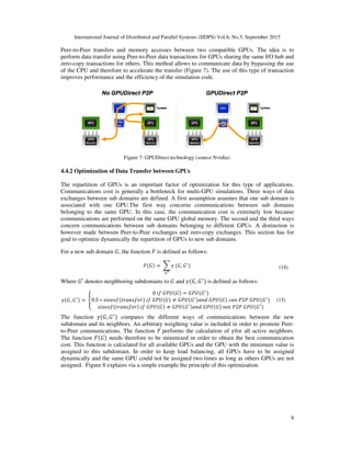 International Journal of Distributed and Parallel Systems (IJDPS) Vol.6, No.5, September 2015
Peer-to-Peer transfers and memory accesses between two compatible GPUs. The idea is to
perform data transfer using Peer-
zero-copy transactions for others. This method allows to communicate data by bypassing the use
of the CPU and therefore to accelerate the transfer (Figure
improves performance and the efficiency of the simulatio
Figure 7: GPUDirect technology (source Nvidia).
4.4.2 Optimization of Data Transfer between
The repartition of GPUs is an important factor of optimization for this type of applications.
Communications cost is generally a bottleneck for
exchanges between sub domains
associated with one GPU.The first
belonging to the same GPU. In this case, the communication cost is extremely low because
communications are performed on the same
concern communications between
however made between Peer-to-
goal to optimize dynamically the repartition of
For a new sub domain	‫,ܩ‬ the function
Where ‫′ܩ‬ denotes neighboring subdomains to
ߛሺ‫,ܩ‬ ‫ܩ‬ᇱሻ ൌ	ቐ0.5 ∗ ‫݂݋݁ݖ݅ݏ‬ሺ‫ݎ݂݁ݏ݊ܽݎݐ‬
‫݂݋݁ݖ݅ݏ‬ሺ‫ݎ݂݁ݏ݊ܽݎݐ‬ሻ
The function ߛሺ‫,ܩ‬ ‫ܩ‬ᇱሻ compares the different ways
subdomain and its neighbors. An arbitrary weighting
to-Peer communications. The function
The function ‫ܨ‬ሺ‫ܩ‬ሻ needs therefo
cost. This function is calculated for all available GPUs and the GPU with the minimum value is
assigned to this subdomain. In order to keep load balancing, all GPUs have to be assigned
dynamically and the same GPU could not be assigned two times as long as others GPUs are not
assigned. Figure 8 explains via a
International Journal of Distributed and Parallel Systems (IJDPS) Vol.6, No.5, September 2015
Peer transfers and memory accesses between two compatible GPUs. The idea is to
-to-Peer data transactions for GPUs sharing the same I/O hub
copy transactions for others. This method allows to communicate data by bypassing the use
of the CPU and therefore to accelerate the transfer (Figure 7). The use of this type of transaction
improves performance and the efficiency of the simulation code.
Figure 7: GPUDirect technology (source Nvidia).
Data Transfer between GPUs
The repartition of GPUs is an important factor of optimization for this type of applications.
Communications cost is generally a bottleneck for multi-GPU simulations. Three ways of data
sub domains are defined. A first assumption assumes that one sub domain
The first way concerns communications between
In this case, the communication cost is extremely low because
communications are performed on the same GPU global memory. The second and the third ways
communications between sub domains belonging to different GPUs. A distinction is
-Peer exchanges and zero-copy exchanges. This section has for
goal to optimize dynamically the repartition of GPUs to new sub domains.
function ‫ܨ‬ is defined as follows:
‫ܨ‬ሺ‫ܩ‬ሻ ൌ	෍ ߛ
ீᇲ
ሺ‫,ܩ‬ ‫ܩ‬ᇱ
ሻ
denotes neighboring subdomains to ‫ܩ‬ and ߛሺ‫,ܩ‬ ‫ܩ‬ᇱ
ሻ is defined as follows:
0	݂݅	‫ܷܲܩ‬ሺ‫ܩ‬ሻ ൌ ‫ܷܲܩ‬ሺ‫ܩ‬ᇱ
ሻ
‫ݎ݂݁ݏ݊ܽݎݐ‬ሻ	݂݅	‫ܷܲܩ‬ሺ‫ܩ‬ሻ ് ‫ܷܲܩ‬ሺ‫ܩ‬ᇱሻܽ݊݀	‫ܷܲܩ‬ሺ‫ܩ‬ሻ	ܿܽ݊	ܲ2ܲ	‫ܷܲܩ‬ሺ
ሻ	݂݅	‫ܷܲܩ‬ሺ‫ܩ‬ሻ ് ‫ܷܲܩ‬ሺ‫ܩ‬ᇱሻܽ݊݀	‫ܷܲܩ‬ሺ‫ܩ‬ሻ	݊‫ܷܲܩ	ܲ2ܲ	ݐ݋‬ሺ‫ܩ‬ᇱ
ሻ
compares the different ways of communications between the new
subdomain and its neighbors. An arbitrary weighting value is included in order to promote Peer
Peer communications. The function ‫	ܨ‬performs the calculation of ߛfor all active neighbors.
needs therefore to be minimized in order to obtain the best communication
This function is calculated for all available GPUs and the GPU with the minimum value is
assigned to this subdomain. In order to keep load balancing, all GPUs have to be assigned
y and the same GPU could not be assigned two times as long as others GPUs are not
Figure 8 explains via a simple example the principle of this optimization.
International Journal of Distributed and Parallel Systems (IJDPS) Vol.6, No.5, September 2015
8
Peer transfers and memory accesses between two compatible GPUs. The idea is to
s sharing the same I/O hub and
copy transactions for others. This method allows to communicate data by bypassing the use
The use of this type of transaction
The repartition of GPUs is an important factor of optimization for this type of applications.
Three ways of data
sub domain is
concerns communications between sub domains
In this case, the communication cost is extremely low because
econd and the third ways
belonging to different GPUs. A distinction is
copy exchanges. This section has for
(14)
ሺ‫ܩ‬ᇱ
ሻ
ሻ
(15)
of communications between the new
is included in order to promote Peer-
for all active neighbors.
re to be minimized in order to obtain the best communication
This function is calculated for all available GPUs and the GPU with the minimum value is
assigned to this subdomain. In order to keep load balancing, all GPUs have to be assigned
y and the same GPU could not be assigned two times as long as others GPUs are not
 