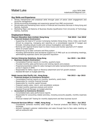 Page 1 of 2
Mabel Luke
Key Skills and Experience
 Strong interpersonal and analytical skills through years of active client engagement and
accounts management
 Strong accounting knowledge and experience gained from MNC environment
 Strong sales and marketing track record in Financial and Insurance Services in Hong Kong and
Sydney, Australia
 Marketing Major and Diploma of Business Studies Qualification from University of Technology
Sydney, Australia
Employment History
Pearson Education Asia Limited, Hong Kong Feb 2016 – Jun 2016
 Financial Analyst (Contractor)
- Supporting the head of IT across 4 emerging markets (Hong Kong; China; India; and South
Africa) by preparing, managing and reporting on a consolidated regional IT budget and
forecast, including actuals to plan and various investigation and reporting
- Working with regional finance team to check invoice and monitor payment of IT related
items on project spend
- Maintaining up-to-date contracts and filing system
- Providing administrative and secretarial support to IT PMO such as co-ordinating meetings,
administering expenses claims and payment requisition
Verizon Enterprise Solutions, Hong Kong Jun 2015 – Jan 2016
 Business Analyst (Contractor)
- Consolidated financial reports on monthly, quarterly basis
- Provided monthly sales performance and ranking reports and analysis
- Prepared presentation slides for sales managers and sales representative performance review
across 5 regions in APAC
- Responsible for Adhoc report on Revenue attainment and YoY growth analysis
- Assisted BA team on budget planning
Ralph Lauren Asia Pacific Ltd., Hong Kong Feb 2013 – Apr 2015
 Financial Analyst (e-Commerce Division)
- Consolidated financial reports on monthly, quarterly, yearly basis
- Responsible for monthly financial forecast
- Responsible for monthly capital forecast
- Prepared weekly sales; return; and cancellation analysis
- Provided monthly expenses analysis and control
- Assisted Financial Manager on budget planning
 Accountant (e-Commerce Division)
- Consolidated daily sales performance reports
- Responsible for accounting related activities, including accounts payable, monthly expenses
accrual
- Financial related UAT Testing for monthly deployment and New business launch
Financial Services Officer – HSBC, Hong Kong Nov 2011 – Jun 2012
- Consistently achieved monthly sales target on financial products and trading of foreign
exchange
- Actively managed customer relationships and sales through face to face sales meeting as
well as outbound calls
+614 7878 2088
mabelluke3979@gmail.com
 