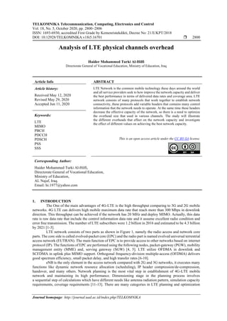 TELKOMNIKA Telecommunication, Computing, Electronics and Control
Vol. 18, No. 5, October 2020, pp. 2800~2806
ISSN: 1693-6930, accredited First Grade by Kemenristekdikti, Decree No: 21/E/KPT/2018
DOI: 10.12928/TELKOMNIKA.v18i5.16701  2800
Journal homepage: http://journal.uad.ac.id/index.php/TELKOMNIKA
Analysis of LTE physical channels overhead
Haider Mohammed Turki Al-Hilfi
Directorate General of Vocational Education, Ministry of Education, Iraq
Article Info ABSTRACT
Article history:
Received May 12, 2020
Revised May 29, 2020
Accepted Jun 11, 2020
LTE Network is the common mobile technology these days around the world
and all service providers seek to how improve the network capacity and deliver
the best performance in terms of delivered data rates and coverage area. LTE
network consists of many protocols that work together to establish network
connectivity, these protocols add variable headers that contains many control
information that the network needs to operate. At the same time these headers
decrease the effective capacity of the network, so there is a need to optimize
the overhead size that used in various channels. The study will illustrate
the different overheads that effect on the network capacity and investigate
the effect of different values on achieving the best network capacity.
Keywords:
LTE
MIMO
PBCH
PDCCH
PDSCH
PSS
SSS
This is an open access article under the CC BY-SA license.
Corresponding Author:
Haider Mohammed Turki Al-Hilfi,
Directorate General of Vocational Education,
Ministry of Education,
AL Najaf, Iraq.
Email: hi.1977@yahoo.com
1. INTRODUCTION
The One of the main advantages of 4G-LTE is the high throughput comparing to 3G and 2G mobile
networks. 4G LTE can delivers high mobile maximum data rate that reach more than 300 Mbps in downlink
direction. This throughput can be achieved if the network has 20 MHz and deploy MIMO. Actually, this data
rate is raw data rate that include the control information data rate and it assume excellent radio condition and
error free transmission. The number of LTE subscribers were 1.2 billion in 2016 and estimated to be 4.3 billion
by 2021 [1-3].
LTE network consists of two parts as shown in Figure 1, namely the radio access and network core
parts. The core side is called evolved-packet core (EPC) and the radio part is named evolved universal terrestrial
access network (EUTRAN). The main function of EPC is to provide access to other networks based on internet
protocol (IP). The functions of EPC are performed using the following nodes, packet-gateway (PGW), mobility
management entity (MME) and, serving gateway (SGW) [4, 5]. LTE utilize OFDMA in downlink and
SCFDMA in uplink plus MIMO support. Orthogonal frequency-division multiple-access (OFDMA) delivers
good spectrum efficiency, small packet delay, and high transfer rates [6-10].
eNB is the only element in the access network compared with 2G and 3G networks, it executes many
functions like dynamic network resource allocation (scheduling), IP header compression/de-compression,
handover, and many others. Network planning is the most vital step in establishment of 4G-LTE mobile
network and maintaining its high performance. Dimensioning stage in the planning process involves
a sequential step of calculations which have different needs like antenna radiation pattern, simulation capacity
requirements, coverage requirements [11-13]. There are many categories in LTE planning and optimization
 