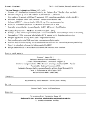 LAUREN S. SOLOMON 704.219.4549 | Lauren_Sheehan@hotmail.com | Page 2
Territory Manager – 2-Step Co-op Division (2007 – 2010)
 Managed 1,507 store locations throughout 6 states for Ace Hardware, True Value, Do it Best, and Orgill.
 Exceeded sales goal by 54% in 2007 and 40% in 2008 with over $1.5M in sales.
 Converted over 80 accounts in 2008 and 73 accounts in 2009; created incremental sales to follow into 2010.
 Selected as chairperson for the NASO Division’s Diversity Action Team in 2009.
 Led team in IRWIN’s 1st conversions for 2008 with over 50 new accounts signed up.
 Placed 2nd for hardware conversions for ‘Do it Best’ accounts across in 2008.
 Selected to represent the Key Accounts Team for the 2007 Q2 Advisory Board Meeting.
District Sales Representative – The Home Depot Division (2006 – 2007)
 Managed 15 stores within assigned territory with a total volume of $3.9M for second largest retailer in the country.
 Generated over $1M in incremental sales including $357K regional buy for the entire southern region.
 Analyzed opportunities utilizing Home Depot’s computer infrastructure.
 Determined strengths using NWL resources to create a strategic business plan.
 Increased brand awareness, loyalty, and excitement with store associates and consumers by building relationships
 Placed 1st regionally in a Commercial Sales contest in Q1 of 2007.
 Recognized nationally as IRWIN’s MVP in December 2006 out of the entire field team.
RECOGNITION & AWARDS
President’s Award (2012)
Awarded a Diamond Achievement Ring (2012)
Awarded a Newell Rubbermaid Achievement Ring (2012)
Selected as Chairperson for the NASO Division’s Diversity Action Team (2009 – Present)
Placed 2nd for Hardware Conversions (2008)
Selected to Represent the Key Accounts Team for Advisory Board Meeting (2007)
Placed 1st for Commercial Sales Contest (2007)
Recognized as IRWIN’s MVP (2006)
VOLUNTEER
Big Brothers Big Sisters of Greater Charlotte (2006 – Present)
LICENSE
Licensed North Carolina Real Estate Broker
EDUCATION
APPALACHIAN STATE UNIVERSITY, Boone, NC
Bachelor of Science in Business Administration, emphasis in Marketing
— Minor in International Business
 