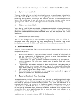 International Journal on Cloud Computing: Services and Architecture (IJCCSA) Vol. 6, No. 5, October 2016
2
1) Software-as-services (SaaS):
The cloud provider offers the user SaaS through the Internet to use when he wants without having
to install it on his PC This removes the work of updating and maintenance from the end user,
cutting the price of buying the software and removing the need for inconvenient software
licenses. The provider and the user will pay-as-used to gain access from any terminal with an
operating system and web browser without physical restrictions do this automatically.
2) Platform-as-a services(PaaS):
With PaaS, the cloud provides the customer a complex IT environment for the development of
applications the consumer uses without having control of the network or server. These services
provide the company with a development platform to create their own applications (e.g., Google
App Engine).
3) Infrastructure-as-a-services (IaaS):
With IaaS, the cloud provides the end user with the storage memory, server, and network on a
pay-per-use basis, which reduces the cost and is advantageous to the business. These services
provide the company with the ability to add or delete services easily, such as Amazon S3.
B. Cloud Deployment Model
There are various cloud models and classification systems that determine how the services are
provided to the end user:
1) Public cloud: This service is provided to public users and is open to the end user, but the
end user cannot control the infrastructure. Examples of public clouds are IBMs’ Blue
Cloud, Sun Cloud, and Google App Engine[1].
2) Private cloud: This is any service that is provided exclusively to the end user or to a
single organization. This offers more security than the public cloud and is more
expensive [1].
3) Hybrid cloud: This cloud is composed of two or more different clouds which may be
public or private. More important data can be kept in the private cloud, and the other
types of data can be kept in the public cloud. This hybrid arrangement is more secure and
less expensive than the purely private cloud [1].
4) Community cloud: In this cloud, the services are provided exclusively to a group of
persons or companies who share the same interests.
C. Resource Allocation In Cloud Computing
In cloud computing, resource allocation (RA) is a field that is taken into account in many
computing areas such as datacenter management, operating systems, and grid computing. RA
deals with the division of available resources between cloud users and applications in an
economic and effective way. It is one of the challenging tasks in cloud computing based on the
IaaS. Furthermore, RA for IaaS in cloud computing provides several benefits: it is cost effective
because users do not need to install and update hardware or software to access the applications,
its flexibility allows access applications and data on any system in the world, and there are no
limitations of the medium or usage site.
In addition, there are two major processes of RA via cloud computing
 