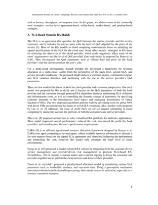 International Journal on Cloud Computing: Services and Architecture (IJCCSA) Vol. 6, No. 5, October 2016
4
such as latency, throughput, and response time. In this paper, we address some of the commonly
used strategies: service level agreement-based, utility-based, market-based, and priority-based
strategies.
A. SLA-Based Dynamic RA Models
The SLA is an agreement that specifies the QoS between the service provider and the service
consumer, and it includes the service price with the level of QoS adjusted by the price of the
service [3]. Most of the RA models in cloud computing environments focus on satisfying the
agreed specifications of the SLA for the cloud user. Some other models’ strategies in RA focus
on achieving the objectives of the cloud provider, which could negatively affect some of the
users’ requirements and the level of QoS provided. One such model is proposed by Popovici et
al.[4]. They investigated the QoS parameters such as offered load and price on the SaaS
provider’s side but did not consider the user’s side.
For a multi-cloud environment, Soodeh Farokhi [5] developed a framework for resource
allocation in a multi-cloud system from the perspective of the SaaS level, agreed SLA, and
service provider conditions. The proposed model utilizes a selection engine, construction engine,
and SLA violation detection and monitoring with the use of the service provider’s QoS
parameters.
There are few models that focus on both the cloud provider and consumer perspectives. One such
model was proposed by Wu et al.[6], and it focuses on the QoS parameters of both the SaaS
provider and the consumer through proposed RA algorithms aimed at minimizing SLA violations
and infrastructure costs, as well as controlling the dynamic change of customers, by specifying
customer demands to the infrastructure level aspect and managing dissimilarity of virtual
machines (VMs). The two proposed algorithms perform well by decreasing costs by about 50%
with fewer VMs and optimizing the means to avoid SLA violations. Also, another work proposed
by Lee et .al [7] addresses the issue of profit basis on service request scheduling in cloud
computing by taking into account the purposes of both the consumers and service providers.
Zhu et al. [8] proposed architecture to solve virtualized RA problems for multi-tier applications.
Their model improved overall performance, reduced the cost, maximized the profit for SaaS
providers, and aimed to meet the user’s performance requirements.
EARA [9] is an efficient agent-based resource allocation framework designed by Kumar et al.
EARA uses agent computing as several agents collect available resource information to allocate it
for user requests based on the signed SLA agreement and, therefore, balancing the performance
and controlling the cost; however, this model only considers the SaaS level of cloud
environments.
Buyya et al. [10] proposed a market-oriented RA scheme by integrating both the customer-driven
service management and provider-driven risk management to promote SLA-based RA.
Nevertheless, [10] it requires a market maker and a market registry to bring the consumer and
providers together and to publish the cloud services and discover their providers.
Pawar et. al. cite{sla8}, proposed a priority-based allocation model by considering various SLA
parameters such as bandwidth, memory, and execution time. Using a preemption mechanism
associated with the benefit of parallel processing, their model improved utilization, especially in a
resource contention situation.
 