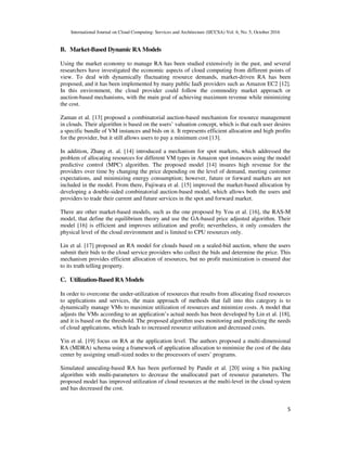 International Journal on Cloud Computing: Services and Architecture (IJCCSA) Vol. 6, No. 5, October 2016
5
B. Market-Based Dynamic RA Models
Using the market economy to manage RA has been studied extensively in the past, and several
researchers have investigated the economic aspects of cloud computing from different points of
view. To deal with dynamically fluctuating resource demands, market-driven RA has been
proposed, and it has been implemented by many public IaaS providers such as Amazon EC2 [12].
In this environment, the cloud provider could follow the commodity market approach or
auction-based mechanisms, with the main goal of achieving maximum revenue while minimizing
the cost.
Zaman et al. [13] proposed a combinatorial auction-based mechanism for resource management
in clouds. Their algorithm is based on the users’ valuation concept, which is that each user desires
a specific bundle of VM instances and bids on it. It represents efficient allocation and high profits
for the provider, but it still allows users to pay a minimum cost [13].
In addition, Zhang et. al. [14] introduced a mechanism for spot markets, which addressed the
problem of allocating resources for different VM types in Amazon spot instances using the model
predictive control (MPC) algorithm. The proposed model [14] insures high revenue for the
providers over time by changing the price depending on the level of demand, meeting customer
expectations, and minimizing energy consumption; however, future or forward markets are not
included in the model. From there, Fujiwara et al. [15] improved the market-based allocation by
developing a double-sided combinatorial auction-based model, which allows both the users and
providers to trade their current and future services in the spot and forward market.
There are other market-based models, such as the one proposed by You et al. [16], the RAS-M
model, that define the equilibrium theory and use the GA-based price adjusted algorithm. Their
model [16] is efficient and improves utilization and profit; nevertheless, it only considers the
physical level of the cloud environment and is limited to CPU resources only.
Lin et al. [17] proposed an RA model for clouds based on a sealed-bid auction, where the users
submit their bids to the cloud service providers who collect the bids and determine the price. This
mechanism provides efficient allocation of resources, but no profit maximization is ensured due
to its truth telling property.
C. Utilization-Based RA Models
In order to overcome the under-utilization of resources that results from allocating fixed resources
to applications and services, the main approach of methods that fall into this category is to
dynamically manage VMs to maximize utilization of resources and minimize costs. A model that
adjusts the VMs according to an application’s actual needs has been developed by Lin et al. [18],
and it is based on the threshold. The proposed algorithm uses monitoring and predicting the needs
of cloud applications, which leads to increased resource utilization and decreased costs.
Yin et al. [19] focus on RA at the application level. The authors proposed a multi-dimensional
RA (MDRA) schema using a framework of application allocation to minimize the cost of the data
center by assigning small-sized nodes to the processors of users’ programs.
Simulated annealing-based RA has been performed by Pandit et al. [20] using a bin packing
algorithm with multi-parameters to decrease the unallocated part of resource parameters. The
proposed model has improved utilization of cloud resources at the multi-level in the cloud system
and has decreased the cost.
 