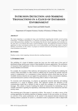 International Journal on Cloud Computing: Services and Architecture (IJCCSA) Vol. 6, No. 5, October 2016
DOI: 10.5121/ijccsa.2016.6502 13
INTRUSION DETECTION AND MARKING
TRANSACTIONS IN A CLOUD OF DATABASES
ENVIRONMENT
Syrine Chatti and Habib Ounelli
Department of Computer Sciences, Faculty of Sciences, El Manar, Tunis
ABSTRACT
The cloud computing is a paradigm for large scale distributed computing that includes several existing
technologies. A database management is a collection of programs that enables you to store, modify and
extract information from a database. Now, the database has moved to cloud computing, but it introduces at
the same time a set of threats that target a cloud of database system. The unification of transaction based
application in these environments present also a set of vulnerabilities and threats that target a cloud of
database environment. In this context, we propose an intrusion detection and marking transactions for a
cloud of database environment.
KEYWORDS
Database system, cloud computing, intrusion detection, marking transaction.
1. INTRODUCTION
The unfolding of a cloud of database system has risen over the world cause of the need of
distributed storage and the great volume of data handled by business applications. The unification
of transaction based application in these environments present a set of threats that can target a
cloud of database environment.
For example, the execution of the malicious sub transactions may be delayed by rendering the
wireless nodes unavailable or a fake commit or rollback may be issued by the intruder when the
system is compromised. As a consequence to these malicious actions critical data may be lost.
Available intrusion detection do not support the particularities of these environments (database,
cloud and transaction systems) in their processing either to detect or mark attacks.
To overcome such shortcomings, we propose an appropriate intrusion detection and marking
transactions in a cloud of database system. This approach includes the definition of the
communication model that is defined in order to ensure the exchange of a set of notification
messages. This scheme is based of marking the details of transactions by maintaining a set of
valuable information regarding the dependency relationship between these transactions and their
security status.
The remaining part of the paper is organized as follow. The section 2, we make a survey of the
existing approaches for intrusion detection of database systems. In the next section, we will give
an overview of the system architecture. In the section 4, the proposed intrusion detection and
marking scheme is proposed. In section 5, a simulation results is proposed in order to depict both
 