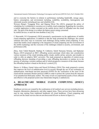 International Journal of Information Technology Convergence and Services (IJITCS) Vol.6, No.5, October 2016
3
and to overcome the barriers in relation to performance including bandwidth, storage space,
battery consumption, and environment including, scalability, availability, heterogeneity and
afterwards security including privacy and reliability [18].
Weiwen Zhang1, Yonggang Wen, and Dapeng Oliver Wu (2013), proposed the policy of
scheduling for a collaborative execution on to mobile cloud computing. Regarding the execution,
a mobile application is either executed on the mobile device itself or offloaded onto the cloud
side. The goal of the design is to reduce the battery power energy consumed
by mobile devices, to meet the time deadline if any [19].
C Shravanthi, H S Guruprasad, (2014) presented a questionnaire on the applications of mobile
cloud computing applications, in addition to that the study presented the challenges, the current
solutions and some ways to overcome such challenges facing mobile cloud computing. It was
stated that mobile cloud computing is the integration of cloud computing into the environment of
the mobile technology and the overcome of the challenges related to security, environment, and
performance [20].
Zhou, Amir Vahid Dastjerdi, Rodrigo N. Calheiros, Satish Narayana Srirama, and Rajkumar
Buyya, (2015) proposed an MCC offloading system prototype which takes into consideration
various resources of the cloud including public clouds, mobile ad-hoc network, and cloudlet in
order to offer an adaptive MCC service(s). The study proposed an algorithm of context-aware
offloading decision intending of providing a code offloading decision(s) at runtime on to the
process of selecting a wireless medium and of which prospective resources of the cloud, because
the offloading location is based on the device’s context [21].
Sheren A. El-Booz, Gamal Attiya and Nawal El-Fishawy (2016) This study proposed a system
that improves the level of authentication level in security through the use of two techniques of
authentication; time-based one-time password (TOTP) for the verification of the users of the
cloud and the automatic blocker protocol (ABP) in order to protect the system from the intrusion
of an unauthorized third party auditor. The study reveals an experimental results of how efficient
and effective is the proposed system once shared data integrity is audited [22].
4. HEALTHCARE MOBILE CLOUD COMPUTING (HMCC)
APPROACH
Healthcare services are created by the combination of all medical care services including doctors,
hospitals, laboratories, pharmacies, and other support items. These services have been advancing
step by step starting from traditional healthcare till cloud healthcare. Cloud computing and
services are the future services that are not discovered till now as shown in figure (1).
 