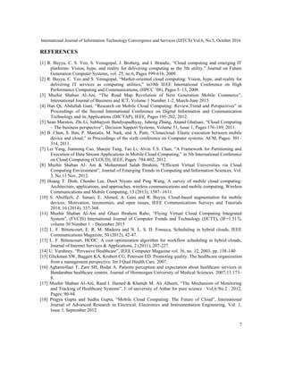 International Journal of Information Technology Convergence and Services (IJITCS) Vol.6, No.5, October 2016
7
REFERENCES
[1] R. Buyya, C. S. Yeo, S. Venugopal, J. Broberg, and I. Brandic, “Cloud computing and emerging IT
platforms: Vision, hype, and reality for delivering computing as the 5th utility,” Journal on Future
Generation Computer Systems, vol. 25, no.6, Pages 599-616, 2009.
[2] R. Buyya, C. Yeo and S. Venugopal, “Market-oriented cloud computing: Vision, hype, and reality for
delivering IT services as computing utilities,” in10th IEEE International Conference on High
Performance Computing and Communications, (HPCC ’08), Pages 5–13, 2008.
[3] Muzhir Shaban Al-Ani, “The Road Map Revolution of Next Generation Mobile Commerce”,
International Journal of Business and ICT, Volume 1 Number 1-2, March-June 2015.
[4] Han Qi, Abdullah Gani, “Research on Mobile Cloud Computing: Review,Trend and Perspectives” in
Proceedings of the Second International Conference on Digital Information and Communication
Technology and its Applications (DICTAP), IEEE, Pages 195-202, 2012.
[5] Sean Marston, Zhi Li, Subhajyoti Bandyopadhyay, Juheng Zhang, Anand Ghalsasi, “Cloud Computing
– The business perspective”, Decision Support Systems, Volume 51, Issue 1, Pages 176-189, 2011.
[6] B. Chun, S. Ihm, P. Maniatis, M. Naik, and A. Patti, “Clonecloud: Elastic execution between mobile
device and cloud,” in Proceedings of the sixth conference on Computer systems. ACM, Pages: 301–
314, 2011.
[7] Lei Yang, Jiannong Cao, Shaojie Tang, Tao Li, Alvin T.S. Chan, “A Framework for Partitioning and
Execution of Data Stream Applications in Mobile Cloud Computing,” in 5th International Conference
on Cloud Computing (CLOUD), IEEE, Pages: 794-802, 2012.
[8] Muzhir Shaban Al- Ani & Mohammed Salah Ibrahim, “Efficient Virtual Universities via Cloud
Computing Environment”, Journal of Emerging Trends in Computing and Information Sciences, Vol.
3, No.11 Nov, 2012.
[9] Hoang T. Dinh, Chonho Lee, Dusit Niyato and Ping Wang, A survey of mobile cloud computing:
Architecture, applications, and approaches, wireless communications and mobile computing, Wireless
Communications and Mobile Computing, 13 (2013), 1587- 1611.
[10] S. Abolfazli, Z. Sanaei, E. Ahmed, A. Gani and R. Buyya, Cloud-based augmentation for mobile
devices: Motivation, taxonomies, and open issues, IEEE Communications Surveys and Tutorials
2014, 16 (2014), 337-368.
[11] Muzhir Shaban Al-Ani and Ghazi Ibrahem Raho, “Flying Virtual Cloud Computing Integrated
System”, (FVCIS) International Journal of Computer Trends and Technology (IJCTT), (IF=1.517),
volume 30 Number 1 – December 2015
[12] L. F. Bittencourt, E. R. M. Madeira and N. L. S. D. Fonseca, Scheduling in hybrid clouds, IEEE
Communications Magazine, 50 (2012), 42-47.
[13] L. F. Bittencourt, HCOC: A cost optimization algorithm for workflow scheduling in hybrid clouds,
Journal of Internet Services & Applications, 2 (2011), 207-227.
[14] U. Varshney, “Pervasive Healthcare”, IEEE Computer Magazine vol. 36, no. 12, 2003, pp. 138-140
[15] Glickman SW, Baggett KA, Krubert CG, Peterson ED. Promoting quality: The healthcare organization
from a management perspective. Int J Qual Health Care. 2007.
[16] Aghamollaei T, Zare SH, Bodat A. Patients perception and expectation about healthcare services in
Bandarabas healthcare centres. Journal of Hormozgan University of Medical Sciences. 2007;11:173–
8.
[17] Muzhir Shaban Al-Ani, Raed I. Hamed & Khattab M. Ali Alheeti, “The Mechanism of Monitoring
and Tracking of Healthcare Systems”, J. of university of Anbar for pure science : Vol.6:No.2 : 2012,
Pages: 90-94.
[18] Pragya Gupta and Sudha Gupta, “Mobile Cloud Computing: The Future of Cloud”, International
Journal of Advanced Research in Electrical, Electronics and Instrumentation Engineering, Vol. 1,
Issue 3, September 2012.
 