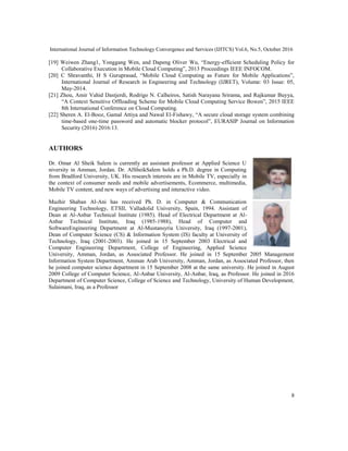 International Journal of Information Technology Convergence and Services (IJITCS) Vol.6, No.5, October 2016
8
[19] Weiwen Zhang1, Yonggang Wen, and Dapeng Oliver Wu, “Energy-efficient Scheduling Policy for
Collaborative Execution in Mobile Cloud Computing”, 2013 Proceedings IEEE INFOCOM.
[20] C Shravanthi, H S Guruprasad, “Mobile Cloud Computing as Future for Mobile Applications”,
International Journal of Research in Engineering and Technology (IJRET), Volume: 03 Issue: 05,
May-2014.
[21] Zhou, Amir Vahid Dastjerdi, Rodrigo N. Calheiros, Satish Narayana Srirama, and Rajkumar Buyya,
“A Context Sensitive Offloading Scheme for Mobile Cloud Computing Service Bowen”, 2015 IEEE
8th International Conference on Cloud Computing.
[22] Sheren A. El-Booz, Gamal Attiya and Nawal El-Fishawy, “A secure cloud storage system combining
time-based one-time password and automatic blocker protocol”, EURASIP Journal on Information
Security (2016) 2016:13.
AUTHORS
Dr. Omar Al Sheik Salem is currently an assistant professor at Applied Science U
niversity in Amman, Jordan. Dr. AlSheikSalem holds a Ph.D. degree in Computing
from Bradford University, UK. His research interests are in Mobile TV, especially in
the context of consumer needs and mobile advertisements, Ecommerce, multimedia,
Mobile TV content, and new ways of advertising and interactive video.
Muzhir Shaban Al-Ani has received Ph. D. in Computer & Communication
Engineering Technology, ETSII, Valladolid University, Spain, 1994. Assistant of
Dean at Al-Anbar Technical Institute (1985). Head of Electrical Department at Al-
Anbar Technical Institute, Iraq (1985-1988), Head of Computer and
SoftwareEngineering Department at Al-Mustansyria University, Iraq (1997-2001),
Dean of Computer Science (CS) & Information System (IS) faculty at University of
Technology, Iraq (2001-2003). He joined in 15 September 2003 Electrical and
Computer Engineering Department, College of Engineering, Applied Science
University, Amman, Jordan, as Associated Professor. He joined in 15 September 2005 Management
Information System Department, Amman Arab University, Amman, Jordan, as Associated Professor, then
he joined computer science department in 15 September 2008 at the same university. He joined in August
2009 College of Computer Science, Al-Anbar University, Al-Anbar, Iraq, as Professor. He joined in 2016
Department of Computer Science, College of Science and Technology, University of Human Development,
Sulaimani, Iraq, as a Professor
 