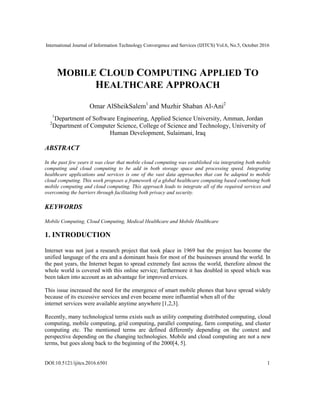 International Journal of Information Technology Convergence and Services (IJITCS) Vol.6, No.5, October 2016
DOI:10.5121/ijitcs.2016.6501 1
MOBILE CLOUD COMPUTING APPLIED TO
HEALTHCARE APPROACH
Omar AlSheikSalem1
and Muzhir Shaban Al-Ani2
1
Department of Software Engineering, Applied Science University, Amman, Jordan
2
Department of Computer Science, College of Science and Technology, University of
Human Development, Sulaimani, Iraq
ABSTRACT
In the past few years it was clear that mobile cloud computing was established via integrating both mobile
computing and cloud computing to be add in both storage space and processing speed. Integrating
healthcare applications and services is one of the vast data approaches that can be adapted to mobile
cloud computing. This work proposes a framework of a global healthcare computing based combining both
mobile computing and cloud computing. This approach leads to integrate all of the required services and
overcoming the barriers through facilitating both privacy and security.
KEYWORDS
Mobile Computing, Cloud Computing, Medical Healthcare and Mobile Healthcare
1. INTRODUCTION
Internet was not just a research project that took place in 1969 but the project has become the
unified language of the era and a dominant basis for most of the businesses around the world. In
the past years, the Internet began to spread extremely fast across the world, therefore almost the
whole world is covered with this online service; furthermore it has doubled in speed which was
been taken into account as an advantage for improved ervices.
This issue increased the need for the emergence of smart mobile phones that have spread widely
because of its excessive services and even became more influential when all of the
internet services were available anytime anywhere [1,2,3].
Recently, many technological terms exists such as utility computing distributed computing, cloud
computing, mobile computing, grid computing, parallel computing, farm computing, and cluster
computing etc. The mentioned terms are defined differently depending on the context and
perspective depending on the changing technologies. Mobile and cloud computing are not a new
terms, but goes along back to the beginning of the 2000[4, 5].
 