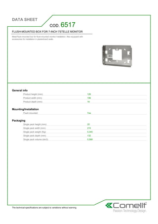 DATA SHEET
The technical specifications are subject to variations without warning
FLUSH-MOUNTED BOX FOR 7-INCH 7STELLE MONITOR
Metal flush-mounted box for flush-mounted monitor installation. Also equipped with
accessories for installation in plasterboard walls.
COD. 6517
General info
Product height (mm): 126
Product width (mm): 196
Product depth (mm): 16
Mounting/Installation
Flush-mounted: Yes
Packaging
Single pack height (mm): 20
Single pack width (mm): 215
Single pack weight (Kg): 0,345
Single pack depth (mm): 132
Single pack volume (dm3): 0,568
 