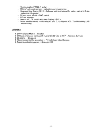 - Thermocouples (PT100, K and J )
- Miltonic’s ultrasonic sensors - calibration and programming
- Beacons( Maxi Beacon MK II) – Software testing of battery life, battery pack and O ring
replacement if needed
- Rigsence and MD totco DAQ control
- Pioneer air dryers
- Neurotics L3 DP system with Allen Bradley 5 PLC’s
- Seatel satellite comms – calibrating AZ and EL for highest AGC. Troubleshooting LNB
and replacing
COURSES
1. BOP Cameron Mark II --- Houston
2. Offshore emergency training with Huet and EBS valid to 2017 – Aberdeen Survivex
3. EX coarse --- Singapore
4. AKA droop control for generators --- Prince Edward Island Canada
5. Topset investigation coarse --- Greenwich UK
10
 