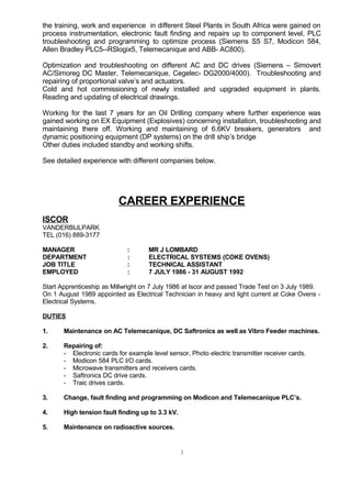 the training, work and experience in different Steel Plants in South Africa were gained on
process instrumentation, electronic fault finding and repairs up to component level, PLC
troubleshooting and programming to optimize process (Siemens S5 S7, Modicon 584,
Allen Bradley PLC5--RSlogix5, Telemecanique and ABB- AC800).
Optimization and troubleshooting on different AC and DC drives (Siemens – Simovert
AC/Simoreg DC Master, Telemecanique, Cegelec- DG2000/4000). Troubleshooting and
repairing of proportional valve’s and actuators.
Cold and hot commissioning of newly installed and upgraded equipment in plants.
Reading and updating of electrical drawings.
Working for the last 7 years for an Oil Drilling company where further experience was
gained working on EX Equipment (Explosives) concerning installation, troubleshooting and
maintaining there off. Working and maintaining of 6.6KV breakers, generators and
dynamic positioning equipment (DP systems) on the drill ship’s bridge
Other duties included standby and working shifts.
See detailed experience with different companies below.
CAREER EXPERIENCE
ISCOR
VANDERBIJLPARK
TEL (016) 889-3177
MANAGER : MR J LOMBARD
DEPARTMENT : ELECTRICAL SYSTEMS (COKE OVENS)
JOB TITLE : TECHNICAL ASSISTANT
EMPLOYED : 7 JULY 1986 - 31 AUGUST 1992
Start Apprenticeship as Millwright on 7 July 1986 at Iscor and passed Trade Test on 3 July 1989.
On 1 August 1989 appointed as Electrical Technician in heavy and light current at Coke Ovens -
Electrical Systems.
DUTIES
1. Maintenance on AC Telemecanique, DC Saftronics as well as Vibro Feeder machines.
2. Repairing of:
- Electronic cards for example level sensor, Photo electric transmitter receiver cards.
- Modicon 584 PLC I/O cards.
- Microwave transmitters and receivers cards.
- Saftronics DC drive cards.
- Traic drives cards.
3. Change, fault finding and programming on Modicon and Telemecanique PLC’s.
4. High tension fault finding up to 3.3 kV.
5. Maintenance on radioactive sources.
3
 