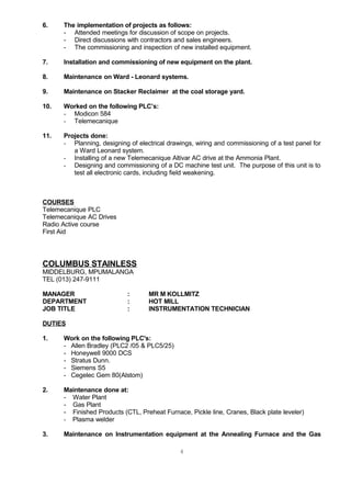 6. The implementation of projects as follows:
- Attended meetings for discussion of scope on projects.
- Direct discussions with contractors and sales engineers.
- The commissioning and inspection of new installed equipment.
7. Installation and commissioning of new equipment on the plant.
8. Maintenance on Ward - Leonard systems.
9. Maintenance on Stacker Reclaimer at the coal storage yard.
10. Worked on the following PLC’s:
- Modicon 584
- Telemecanique
11. Projects done:
- Planning, designing of electrical drawings, wiring and commissioning of a test panel for
a Ward Leonard system.
- Installing of a new Telemecanique Altivar AC drive at the Ammonia Plant.
- Designing and commissioning of a DC machine test unit. The purpose of this unit is to
test all electronic cards, including field weakening.
COURSES
Telemecanique PLC
Telemecanique AC Drives
Radio Active course
First Aid
COLUMBUS STAINLESS
MIDDELBURG, MPUMALANGA
TEL (013) 247-9111
MANAGER : MR M KOLLMITZ
DEPARTMENT : HOT MILL
JOB TITLE : INSTRUMENTATION TECHNICIAN
DUTIES
1. Work on the following PLC's:
- Allen Bradley (PLC2 /05 & PLC5/25)
- Honeywell 9000 DCS
- Stratus Dunn.
- Siemens S5
- Cegelec Gem 80(Alstom)
2. Maintenance done at:
- Water Plant
- Gas Plant
- Finished Products (CTL, Preheat Furnace, Pickle line, Cranes, Black plate leveler)
- Plasma welder
3. Maintenance on Instrumentation equipment at the Annealing Furnace and the Gas
4
 
