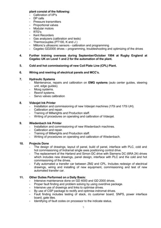 plant consist of the following:
- Calibration of I/P's
- DP cells
- Pressure transmitters
- Proportional valves
- Modular motors
- RTD’s
- Kent Recorders
- Gas analyzers (calibration and tests)
- Thermocouples (PT100, K and J )
- Miltonic’s ultrasonic sensors - calibration and programming
- Cegelec GD2000 drives – programming, troubleshooting and optimizing of the drives
4. Further training overseas during September/October 1994 at Rugby England at
Cegelec UK on Level 1 and 2 for the automation of the plant.
5. Cold and hot commissioning of new Coil Plate Line (CPL) Plant.
6. Wiring and rewiring of electrical panels and MCC’s.
7. Hydraulic Systems
- Maintenance, repairs and calibration on EMG systems (auto center guides, steering
unit, edge guides).
- Moog systems.
- Rexrof systems.
- Servo valves calibration
8. Videojet Ink Printer
- Installation and commissioning of new Videojet machines (170i and 170i UH).
- Calibration and repair.
- Training of Millwrights and Production staff.
- Writing of procedures on operating and calibration of Videojet.
9. Wiedenbach Ink Printer
- Installation and commissioning of new Wiedenbach machines.
- Calibration and repair.
- Training of Millwrights and Production staff.
- Writing of procedures on operating and calibration of Wiedenbach.
10. Projects Done
- The design of drawings, layout of panel, build of panel, interface with PLC, cold and
hot commissioning of Indramat single axes positioning control drive.
- The replacement of the Harland and Simon DC drive with Siemens DC (6RA 24) drives
which includes new drawings, panel design, interface with PLC and the cold and hot
commissioning of the drives.
- Fully automated a transfer car between ZM2 and CPL. Includes redesign of electrical
drawings, wiring and installing of new equipment, commissioning and test of new
automated transfer car.
11. Other Duties Performed on a Daily Basis:
- Intensive maintenance done on GD 4000 and GD 2000 drives.
- Proper fault finding and problem solving by using overdrive package.
- Intensive use of drawings and links to optimise drives.
- By use of CSP package to rectify and optimise indromat drives.
- Fault finding includes testing of stack, i/o customer board, SNPS, power interface
board, gate tiles.
- Identifying of fault codes on processor to the indicate status.
5
 