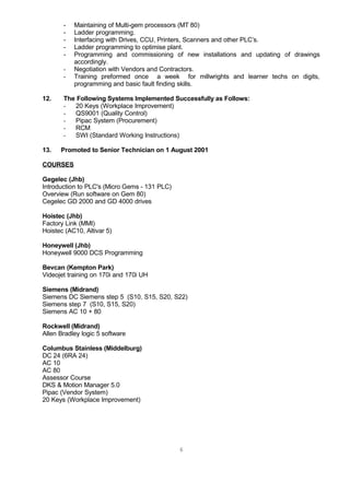 - Maintaining of Multi-gem processors (MT 80)
- Ladder programming.
- Interfacing with Drives, CCU, Printers, Scanners and other PLC’s.
- Ladder programming to optimise plant.
- Programming and commissioning of new installations and updating of drawings
accordingly.
- Negotiation with Vendors and Contractors.
- Training preformed once a week for millwrights and learner techs on digits,
programming and basic fault finding skills.
12. The Following Systems Implemented Successfully as Follows:
- 20 Keys (Workplace Improvement)
- QS9001 (Quality Control)
- Pipac System (Procurement)
- RCM
- SWI (Standard Working Instructions)
13. Promoted to Senior Technician on 1 August 2001
COURSES
Gegelec (Jhb)
Introduction to PLC's (Micro Gems - 131 PLC)
Overview (Run software on Gem 80)
Cegelec GD 2000 and GD 4000 drives
Hoistec (Jhb)
Factory Link (MMI)
Hoistec (AC10, Altivar 5)
Honeywell (Jhb)
Honeywell 9000 DCS Programming
Bevcan (Kempton Park)
Videojet training on 170i and 170i UH
Siemens (Midrand)
Siemens DC Siemens step 5 (S10, S15, S20, S22)
Siemens step 7 (S10, S15, S20)
Siemens AC 10 + 80
Rockwell (Midrand)
Allen Bradley logic 5 software
Columbus Stainless (Middelburg)
DC 24 (6RA 24)
AC 10
AC 80
Assessor Course
DKS & Motion Manager 5.0
Pipac (Vendor System)
20 Keys (Workplace Improvement)
6
 