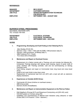 REFERENCES
MANAGER : MR G DOVEY
DEPARTMENT : CUSTOMER SERVICES
JOB TITLE : SENIOR INSTRUMENTATION TECHNICIAN
(C&I SPECIALIST)
EMPLOYED : SEPTEMBER 1994 – AUGUST 2002
DUFERCO STEEL PROCESSING
SALDANHA, WESTERN CAPE
TEL +27(0)22 709-7000
DEPARTMENT : ELECTRICAL SYSTEMS
JOB TITLE : ELECTRICAL TECHNICIAN
EMPLOYED : SEPTEMBER 2002 – AUG 2008
DUTIES
1. Programming, Developing and Fault Finding on the Following PLC's:
- Allen Bradley (PLC5/ 25).
- Siemens 115U + 135U + 155U with the 928B + 948 processor (step 5).
- Siemens S400 processors at Metsep (step 7).
- ABB Freelance PLC + Scada
- PLC Direct 205 at Waterplant
2. Maintenance and Repair on Overhead Cranes:
- Replacement of a Cattron remote with a Theimeg unit and includes the following NL.
Incorporate Theimeg drawings with demag crane drawing, layout of panel, build of
panel, interface with Theimeg controller, cold and hot commissioning on Demag
overhead crane.
- Fault finding, program and repair on Commander hoist, long travel and cross travel
drives
- Install of anti crash limits to slow down crane
- Replacement of mechanical load limit unit (30T) with a load cell with an electronic
display (Instrotech).
3. Experiences on Variable AC/DC Drives:
- Commander AC drives (Unidrive on overhead cranes-).
- ABB drives at oiler.
- Siemens AC/DC drives(Master).
4. Maintenance and Repair on Instrumentation Equipment on the Plant as Follow:
- E&H Magflow's (Promag 50 P) and Rosemount Conductivity unit (25% HCL acid)
- VAI DCS system on Furnace using LPG.
- Installation and commissioning of different level indicators using ultrasonic or radar
(Probe 2000, E+H Prosonic T units + Siemens )
7
 