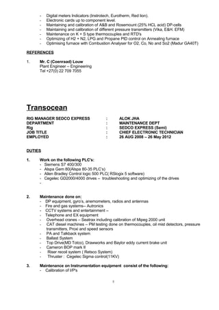 - Digital meters Indicators (Instrotech, Eurotherm, Red lion).
- Electronic cards up to component level.
- Maintaining and calibration of A&B and Rosemount (25% HCL acid) DP-cells
- Maintaining and calibration of different pressure transmitters (Vika, E&H. EFM)
- Maintenance on K + S type thermocouples and RTD's
- Optimizing of H2 + N2, LPG and Propane PID control on Annealing furnace
- Optimising furnace with Combustion Analyser for O2, Co, No and So2 (Madur GA40T)
REFERENCES
1. Mr. C (Coenraad) Louw
Plant Engineer – Engineering
Tel +27(0) 22 709 7055
Transocean
RIG MANAGER SEDCO EXPRESS : ALOK JHA
DEPARTMENT : MAINTENANCE DEPT
Rig : SEDCO EXPRESS (Semi)
JOB TITLE : CHIEF ELECTRONIC TECHNICIAN
EMPLOYED : 26 AUG 2008 – 26 May 2012
DUTIES
1. Work on the following PLC's:
- Siemens S7 400/300
- Alspa Gem 80(Alspa 80-35 PLC’s)
- Allen Bradley Control logic 500 PLC( RSlogix 5 software)
- Cegelec GD2000/4000 drives – troubleshooting and optimizing of the drives
-
2. Maintenance done on:
- DP equipment, gyro’s, anemometers, radios and antennas
- Fire and gas systems-- Autronics
- CCTV systems and entertainment –
- Telephone and EX equipment
- Overhead cranes – Seatrax including calibration of Mipeg 2000 unit
- CAT diesel machines – PM testing done on thermocouples, oil mist detectors, pressure
transmitters, Proxi and speed sensors
- PA and Talkback system
- Ballast System
- Top Drive(MD Totco), Drawworks and Baylor eddy current brake unit
- Cameron BOP mark II
- Riser recoil system ( Retsco System)
- Thruster : Cegelec Sigma control(11KV)
3. Maintenance on Instrumentation equipment consist of the following:
- Calibration of I/P's
8
 