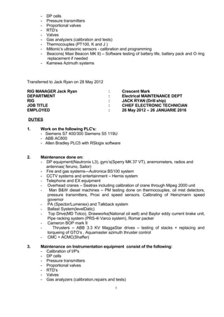 - DP cells
- Pressure transmitters
- Proportional valves
- RTD’s
- Valves
- Gas analyzers (calibration and tests)
- Thermocouples (PT100, K and J )
- Miltonic’s ultrasonic sensors - calibration and programming
- Beacons( Maxi Beacon MK II) – Software testing of battery life, battery pack and O ring
replacement if needed
- Kamewa Azimuth systems
Transferred to Jack Ryan on 28 May 2012
RIG MANAGER Jack Ryan : Crescent Mark
DEPARTMENT : Electrical MAINTENANCE DEPT
RIG : JACK RYAN (Drill ship)
JOB TITLE : CHIEF ELECTRONIC TECHNICIAN
EMPLOYED : 26 May 2012 – 26 JANUARIE 2016
DUTIES
1. Work on the following PLC's:
- Siemens S7 400/300 Siemens S5 119U
- ABB AC800
- Allen Bradley PLC5 with RSlogix software
2. Maintenance done on:
- DP equipment(Nautronix L3), gyro’s(Sperry MK 37 VT), anemometers, radios and
antennas( feruno, Sailor)
- Fire and gas systems—Autronica BS100 system
- CCTV systems and entertainment – Hernis system
- Telephone and EX equipment
- Overhead cranes – Seatrax including calibration of crane through Mipeg 2000 unit
- Man B&W diesel machines – PM testing done on thermocouples, oil mist detectors,
pressure transmitters, Proxi and speed sensors. Calibrating of Heinzmann speed
governor
- PA (Spector/Lumenex) and Talkback system
- Ballast System(levelDatic)
- Top Drive(MD Totco), Drawworks(National oil well) and Baylor eddy current brake unit,
Pipe racking system (PRS-4i Varco system), Romar packer
- Cameron BOP mark II
- Thrusters -- ABB 3.3 KV MaggaStar drives – testing of stacks + replacing and
torqueing of GTO’s , Aquamaster azimuth thruster control
- CMC + ACMC(Shaffer)
3. Maintenance on Instrumentation equipment consist of the following:
- Calibration of I/P's
- DP cells
- Pressure transmitters
- Proportional valves
- RTD’s
- Valves
- Gas analyzers (calibration,repairs and tests)
9
 