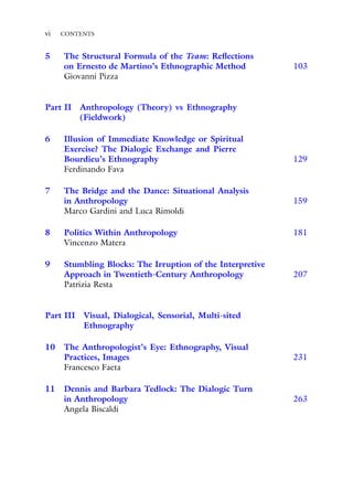 vi CONTENTS
5 The Structural Formula of the Team: Reflections
on Ernesto de Martino’s Ethnographic Method 103
Giovanni Pizza
Part II Anthropology (Theory) vs Ethnography
(Fieldwork)
6 Illusion of Immediate Knowledge or Spiritual
Exercise? The Dialogic Exchange and Pierre
Bourdieu’s Ethnography 129
Ferdinando Fava
7 The Bridge and the Dance: Situational Analysis
in Anthropology 159
Marco Gardini and Luca Rimoldi
8 Politics Within Anthropology 181
Vincenzo Matera
9 Stumbling Blocks: The Irruption of the Interpretive
Approach in Twentieth-Century Anthropology 207
Patrizia Resta
Part III Visual, Dialogical, Sensorial, Multi-sited
Ethnography
10 The Anthropologist’s Eye: Ethnography, Visual
Practices, Images 231
Francesco Faeta
11 Dennis and Barbara Tedlock: The Dialogic Turn
in Anthropology 263
Angela Biscaldi
 