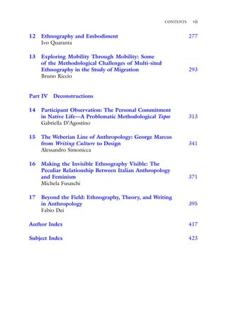 CONTENTS vii
12 Ethnography and Embodiment 277
Ivo Quaranta
13 Exploring Mobility Through Mobility: Some
of the Methodological Challenges of Multi-sited
Ethnography in the Study of Migration 293
Bruno Riccio
Part IV Deconstructions
14 Participant Observation: The Personal Commitment
in Native Life—A Problematic Methodological Topos 313
Gabriella D’Agostino
15 The Weberian Line of Anthropology: George Marcus
from Writing Culture to Design 341
Alessandro Simonicca
16 Making the Invisible Ethnography Visible: The
Peculiar Relationship Between Italian Anthropology
and Feminism 371
Michela Fusaschi
17 Beyond the Field: Ethnography, Theory, and Writing
in Anthropology 395
Fabio Dei
Author Index 417
Subject Index 423
 