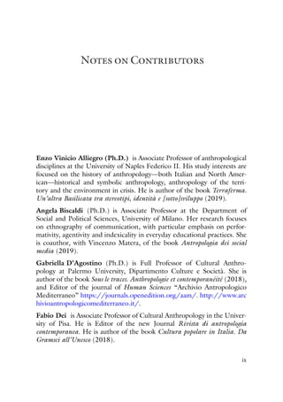 Notes on Contributors
Enzo Vinicio Alliegro (Ph.D.) is Associate Professor of anthropological
disciplines at the University of Naples Federico II. His study interests are
focused on the history of anthropology—both Italian and North Amer-
ican—historical and symbolic anthropology, anthropology of the terri-
tory and the environment in crisis. He is author of the book Terraferma.
Un’altra Basilicata tra stereotipi, identità e [sotto]sviluppo (2019).
Angela Biscaldi (Ph.D.) is Associate Professor at the Department of
Social and Political Sciences, University of Milano. Her research focuses
on ethnography of communication, with particular emphasis on perfor-
mativity, agentivity and indexicality in everyday educational practices. She
is coauthor, with Vincenzo Matera, of the book Antropologia dei social
media (2019).
Gabriella D’Agostino (Ph.D.) is Full Professor of Cultural Anthro-
pology at Palermo University, Dipartimento Culture e Società. She is
author of the book Sous le traces. Anthropologie et contemporanéité (2018),
and Editor of the journal of Human Sciences “Archivio Antropologico
Mediterraneo” https://journals.openedition.org/aam/. http://www.arc
hivioantropologicomediterraneo.it/.
Fabio Dei is Associate Professor of Cultural Anthropology in the Univer-
sity of Pisa. He is Editor of the new Journal Rivista di antropologia
contemporanea. He is author of the book Cultura popolare in Italia. Da
Gramsci all’Unesco (2018).
ix
 
