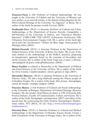 x NOTES ON CONTRIBUTORS
Francesco Faeta is Full Professor of Cultural Anthropology. He has
taught at the University of Calabria and the University of Messina and
now teaches, as an external teacher, at the School of Specialization for the
DEA Cultural Heritage of the University “La Sapienza” of Rome. He is
author of the book La passione secondo Cerveno (2019).
Ferdinando Fava (Ph.D.) is Associate Professor of Cultural and Urban
Anthropology, at the Department of Scienze Storiche, Geografiche e
dell’Antichità of the University of Padova, and “Chercheur Membre
Statutaire” CNRS-UMR 7218 LAVUE (Laboratoire Architecture Ville
Urbanisme Environnement) Équipe LAA. He is author of the book Qui
suis-je pour mes interlocuteurs ? Préface de Marc Augé. Avant-propos de
Monique Selim (2015).
Michela Fusaschi (Ph.D.) is Associate Professor in the Department of
Political Sciences of the University of Roma Tre (Italy). She is one of the
main authors in the anthropology of the FGM/C practices, proposing
an interpretative approach based on the concepts of bio-politics and
moral economy. She is author of the book Corpo non si nasce, si diventa.
Antropologiche di genere nella globalizzazione (2018).
Marco Gardini is enlisted as Researcher at the Department of Political
and Social Sciences at the University of Pavia. He is author of the book
La Terra Contesa. Conflitti fondiari e lavoro agricolo in Togo (2017).
Alessandro Mancuso (Ph.D.) is Assistant Professor at the University of
Palermo (Italy). He did a long fieldwork among the Wayuu people of
Colombian Guajira. He is author of the book Altre persone. Antropologia,
visioni del mondo e ontologie indigene (2018).
Vincenzo Matera is Full Professor of Cultural and Social anthropology
at the University of Bologna, Department of Cultural Heritage (Ravenna
Campus). He also teaches Social history of culture at USI (Università della
Svizzera Italiana), Faculty of Communication, Culture and Society. He is
author of the book Antropologia contemporanea (2017) and editor of the
special issue De-constructing the Field, Archivio Antropologico Mediter-
raneo online, XVI (2013), 15 (2)—http://www.archivioantropologico
mediterraneo.it/.
Giovanni Pizza (Ph.D.) is Associate Professor in Cultural and Medical
Anthropology at the Department of Filosofia, Scienze Sociali, Umane e
della Formazione of the University of Perugia (Italy). He is author of the
 