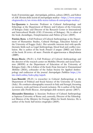 NOTES ON CONTRIBUTORS xi
book Il tarantismo oggi. Antropologia, politica, cultura (2015), and Editor
of AM. Rivista della società di antropologia medica—https://www.antrop
ologiamedica.it/am-rivista-della-sicieta-italiana-di-antropologia-medica/.
Ivo Quaranta is Associate Professor in Cultural Anthropology and
Ethnology at the Department of History and Cultures of the University
of Bologna (Italy) and Director of the Research Center in International
and Intercultural Health (CSI) (University of Bologna). He is editor of
the book Assemblages, Transformations and Politics of Care (2019).
Patrizia Resta is Full Professor of Cultural Anthropology at the Depart-
ment of Humanities Studies, Cultural Heritage, Education Science of
the University of Foggia (Italy). Her scientific interests deal with specific
thematic fields such as Legal Anthropology, blood feud and conflict reso-
lution. She is author of the book Pensare il sangue (2002) and Editor
of the book Di terra e di mare. Pratiche di appartenenza a Manfredonia
(2009).
Bruno Riccio (Ph.D.) is Full Professor of Cultural Anthropology and
the director of the research center on Mobility Diversity and social Inclu-
sion (MODI) at the Department of Education of the University of
Bologna (Italy). He is Editor of the book From Internal to Transnational
Mobility (2016), cofounder of the Italian Society for Applied Anthro-
pology and codirector of the journal Antropologia Pubblica https://riv
iste-clueb.online/index.php/anpub.
Luca Rimoldi (Ph.D.) is researcher in Cultural Anthropology at the
Department of Political and Social Science of the University of Catania
(Italy). He conducts ethnographic research in Italy and Senegal, focussing
on memory, work and forms of social exclusion. He is author of the book
Lavorare alla Pirelli-Bicocca. Antropologia delle memorie operaie (2017).
Alessandro Simonicca is Associate Professor of Cultural Anthropology
at Sapienza University of Rome and, currently, Director of the Ethnolog-
ical Mission of the Ministry for Foreign Affairs for South America. He is
author of the book Sull’estetico etnografico (2019).
 