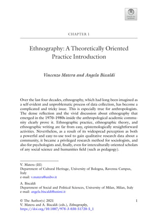 CHAPTER 1
Ethnography: A Theoretically Oriented
Practice Introduction
Vincenzo Matera and Angela Biscaldi
Over the last four decades, ethnography, which had long been imagined as
a self-evident and unproblematic process of data collection, has become a
complicated and tricky issue. This is especially true for anthropologists.
The dense reflection and the vivid discussion about ethnography that
emerged in the 1970–1980s inside the anthropological academic commu-
nity clearly prove it. Ethnographic practice, ethnographic theory, and
ethnographic writing are far from easy, epistemologically straightforward
activities. Nevertheless, as a result of its widespread perception as both
a powerful and easy-to-use tool to gain qualitative research data about a
community, it became a privileged research method for sociologists, and
also for psychologists and, finally, even for interculturally oriented scholars
of any social science and humanities field (such as pedagogy).
V. Matera (B)
Department of Cultural Heritage, University of Bologna, Ravenna Campus,
Italy
e-mail: v.matera@unibo.it
A. Biscaldi
Department of Social and Political Sciences, University of Milan, Milan, Italy
e-mail: angela.biscaldi@unimi.it
© The Author(s) 2021
V. Matera and A. Biscaldi (eds.), Ethnography,
https://doi.org/10.1007/978-3-030-51720-5_1
1
 