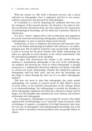2 V. MATERA AND A. BISCALDI
With this volume we offer both a historical overview and a critical
reflection on ethnography—how it originated, and how it was concep-
tualized, represented, and discussed by anthropologists.
It is intended as a tool for deepening the conditions that have seen
the emergence of the research practice, the branches it has taken in rela-
tion to particular theoretical needs, the role it played in the construction
of anthropological knowledge and the limits that sometimes affected its
effectiveness.
It is also a “dense” support that is rich in indications and suggestions
for anyone interested in practicing ethnography, studying it, becoming an
anthropologist, or, more in general, doing social research.
Furthermore, it aims to emphasize the particular and innovative char-
acter of the Italian anthropological tradition with reference to an anthro-
pological gaze full of political sensitivity, long unexpectedly overlooked;
it aims to account for the great liveliness that Italian anthropology has
taken on, especially in recent decades, in the critical confrontation with
the international guidelines of the discipline.
The aspect that characterizes the volume is the central idea that
animates it: repositioning ethnography at the core of the anthropolog-
ical tradition and showing the extent to which ethnography is strongly
connected to a sophisticated theoretical reflection and deeply embedded
in cultural and social anthropology. Outside this intellectual endeavor,
ethnography itself has little value, and nor does the knowledge one
may hope to obtain through the naive use of a so-called “ethnographic
method.”
This does not mean to deny that ethnography also exists outside
anthropology, for example in research based on Max Weber’s theory
of social action, in the symbolic interactionism of the Chicago School
or in ethnomethodology, but anthropology is certainly the discipline in
which ethnography originated and which has cultivated it deeper and for
longer. It is the discipline that maintains the most intimate and exclusive
relationship with ethnography.
As a consequence, ethnography can no longer be viewed as the simple
empirical side of anthropology, or as a “practical” mode of research, a kind
of technique; it requires a recognition of its high theoretical value since
the real core of ethnography (and anthropological knowledge) lies in the
way in which it formulates research problems and conceptually defines its
objects.
 
