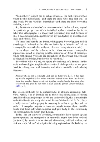 1 ETHNOGRAPHY: A THEORETICALLY ORIENTED … 3
“Being there” in itself has no value; otherwise, the best ethnographers
would be the missionaries—and there are those who have said this—or
they would be the “natives” themselves—and there are those who have
said this, as well.
So, the common thread of the essays contained in this volume, beyond
the particular perspectives of the individual authors, therefore lies in the
belief that ethnography is a theoretical elaboration tool and, because of
this, it becomes an indispensable part in any production of knowledge on
social and cultural facts.
We think that outside this frame, ethnography is nothing, just as little
knowledge is believed to be able to derive by a “simple use” of the
ethnographic method (that without reference theory does not exist).
In the chapters of the volume, in fact, there are many ethnographic
approaches, aimed at grasping worlds, networks, or flows of meanings,
which both sprang from and are projections of theoretical concepts and
intellectual sensibilities, but there is no “method.”
To confirm what we say, we quote the sentence of a famous British
social anthropologist, suspiciously very critical of the practice he had prac-
ticed for a long time, with intensity and with remarkable results during
his career:
Anyone who is not a complete idiot can do fieldwork, […]. It has been
my woeful experience that many a student comes home from the field to
write just another book about just another people, hardly knowing what
to do with the grain he has been at such pains to garner. (Evans-Pritchard
1973, p. 3)
This statement should not be understood as an absolute criticism of field-
work. Rather, it is an implicit call to those solid foundations of theory
that allow the anthropologist to win the decisive battle, that is not fought
in the field but in the study afterward, Evans-Pritchard said. In fact, theo-
retically oriented ethnography is necessary in order to go beyond the
surface of everyday projects, actions and words, toward those invisible
bonds that bind individuals together and give body to the community
(or communities) to which they belong.
Today (the last couple of decades), communities have opened up and
become porous; the protagonists of primordial myths have been replaced
(or joined) by movie stars or football champions, political leaders, and
rock stars; the “dense” description is being replaced (or flanked) by the
 