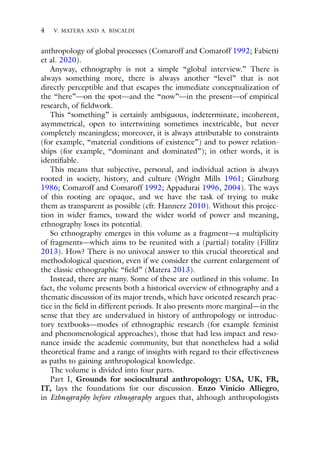 4 V. MATERA AND A. BISCALDI
anthropology of global processes (Comaroff and Comaroff 1992; Fabietti
et al. 2020).
Anyway, ethnography is not a simple “global interview.” There is
always something more, there is always another “level” that is not
directly perceptible and that escapes the immediate conceptualization of
the “here”—on the spot—and the “now”—in the present—of empirical
research, of fieldwork.
This “something” is certainly ambiguous, indeterminate, incoherent,
asymmetrical, open to intertwining sometimes inextricable, but never
completely meaningless; moreover, it is always attributable to constraints
(for example, “material conditions of existence”) and to power relation-
ships (for example, “dominant and dominated”); in other words, it is
identifiable.
This means that subjective, personal, and individual action is always
rooted in society, history, and culture (Wright Mills 1961; Ginzburg
1986; Comaroff and Comaroff 1992; Appadurai 1996, 2004). The ways
of this rooting are opaque, and we have the task of trying to make
them as transparent as possible (cfr. Hannerz 2010). Without this projec-
tion in wider frames, toward the wider world of power and meaning,
ethnography loses its potential.
So ethnography emerges in this volume as a fragment—a multiplicity
of fragments—which aims to be reunited with a (partial) totality (Fillitz
2013). How? There is no univocal answer to this crucial theoretical and
methodological question, even if we consider the current enlargement of
the classic ethnographic “field” (Matera 2013).
Instead, there are many. Some of these are outlined in this volume. In
fact, the volume presents both a historical overview of ethnography and a
thematic discussion of its major trends, which have oriented research prac-
tice in the field in different periods. It also presents more marginal—in the
sense that they are undervalued in history of anthropology or introduc-
tory textbooks—modes of ethnographic research (for example feminist
and phenomenological approaches), those that had less impact and reso-
nance inside the academic community, but that nonetheless had a solid
theoretical frame and a range of insights with regard to their effectiveness
as paths to gaining anthropological knowledge.
The volume is divided into four parts.
Part I, Grounds for sociocultural anthropology: USA, UK, FR,
IT, lays the foundations for our discussion. Enzo Vinicio Alliegro,
in Ethnography before ethnography argues that, although anthropologists
 