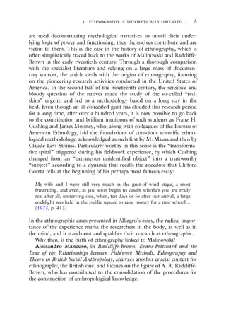 1 ETHNOGRAPHY: A THEORETICALLY ORIENTED … 5
are used deconstructing mythological narratives to unveil their under-
lying logic of power and functioning, they themselves contribute and are
victim to them. This is the case in the history of ethnography, which is
often simplistically traced back to the works of Malinowski and Radcliffe-
Brown in the early twentieth century. Through a thorough comparison
with the specialist literature and relying on a large mass of documen-
tary sources, the article deals with the origins of ethnography, focusing
on the pioneering research activities conducted in the United States of
America. In the second half of the nineteenth century, the sensitive and
bloody question of the natives made the study of the so-called “red-
skins” urgent, and led to a methodology based on a long stay in the
field. Even though an ill-concealed guilt has clouded this research period
for a long time, after over a hundred years, it is now possible to go back
to the contribution and brilliant intuitions of such students as Franz H.
Cushing and James Mooney, who, along with colleagues of the Bureau of
American Ethnology, laid the foundations of conscious scientific ethno-
logical methodology, acknowledged as such first by M. Mauss and then by
Claude Lévi-Strauss. Particularly worthy in this sense is the “transforma-
tive spiral” triggered during his fieldwork experience, by which Cushing
changed from an “extraneous unidentified object” into a trustworthy
“subject” according to a dynamic that recalls the anecdote that Clifford
Geertz tells at the beginning of his perhaps most famous essay:
My wife and I were still very much in the gust-of wind stage, a most
frustrating, and even, as you soon begin to doubt whether you are really
real after all, unnerving one, when, ten days or so after our arrival, a large
cockfight was held in the public square to raise money for a new school…
(1973, p. 413)
In the ethnographic cases presented in Alliegro’s essay, the radical impor-
tance of the experience marks the researchers in the body, as well as in
the mind, and it stands out and qualifies their research as ethnographic.
Why then, is the birth of ethnography linked to Malinowski?
Alessandro Mancuso, in Radcliffe-Brown, Evans-Pritchard and the
Issue of the Relationships between Fieldwork Methods, Ethnography and
Theory in British Social Anthropology, analyzes another crucial context for
ethnography, the British one, and focuses on the figure of A. R. Radcliffe-
Brown, who has contributed to the consolidation of the procedures for
the construction of anthropological knowledge.
 