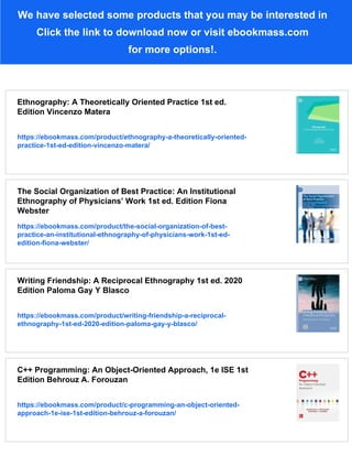 We have selected some products that you may be interested in
Click the link to download now or visit ebookmass.com
for more options!.
Ethnography: A Theoretically Oriented Practice 1st ed.
Edition Vincenzo Matera
https://ebookmass.com/product/ethnography-a-theoretically-oriented-
practice-1st-ed-edition-vincenzo-matera/
The Social Organization of Best Practice: An Institutional
Ethnography of Physicians’ Work 1st ed. Edition Fiona
Webster
https://ebookmass.com/product/the-social-organization-of-best-
practice-an-institutional-ethnography-of-physicians-work-1st-ed-
edition-fiona-webster/
Writing Friendship: A Reciprocal Ethnography 1st ed. 2020
Edition Paloma Gay Y Blasco
https://ebookmass.com/product/writing-friendship-a-reciprocal-
ethnography-1st-ed-2020-edition-paloma-gay-y-blasco/
C++ Programming: An Object-Oriented Approach, 1e ISE 1st
Edition Behrouz A. Forouzan
https://ebookmass.com/product/c-programming-an-object-oriented-
approach-1e-ise-1st-edition-behrouz-a-forouzan/
 