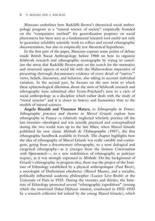 6 V. MATERA AND A. BISCALDI
Mancuso underlines how Radcliffe-Brown’s theoretical social anthro-
pology program as a “natural science of society” empirically founded
on the “comparative method” for generalization purposes on social
phenomena has been seen as a fundamental research tool useful not only
to guarantee reliability scientific work to collect and record ethnographic
documentation, but also to empirically test theoretical hypotheses.
In the first part of the paper, Mancuso exposes some points of debate
inside British Social Anthropology before 1960 on how to organize
fieldwork research and ethnographic monographs by trying to concil-
iate the stress that Radcliffe-Brown puts on the search for the normative
and structural aspects of social life with the Malinowskian imperative of
presenting thorough documentary evidence of every detail of “natives’”
views, beliefs, discourses, and behavior, also taking in account individual
variation. In the second part, he focuses on the new twist to which
these epistemological dilemmas about the aims of fieldwork research and
ethnography were submitted after Evans-Pritchard’s turn to a view of
social anthropology as a discipline which rather deals with the study of
“moral systems” and it is closer to history and humanities than to the
models of natural sciences.
Angela Biscaldi and Vincenzo Matera, in Ethnography in France.
Ethnographic practices and theories in Marcel Griaule explore how
ethnography in France—a relatively neglected scholarly practice till the
late twenties—developed and was actually practiced and conceptualized
during the two world wars up to the late fifties, when Marcel Griaule
published his now classic Méthode de l’Ethnographie (1957), the first
ethnographic handbook available in French. The chapter highlights how
the idea of ethnography of Marcel Griaule was really variable and contin-
gent, going from a documentary ethnography, to a semi dialogical and
exegetical ethnography—as it emerges from the famous Conversation
with Ogotemmeli—, to a new redefinition of ethnography as judiciary
inquiry, as it was strongly expressed in Méthode. On the background of
Griaule’s ethnographic in progress idea, there was the project of the Insti-
tute of Ethnology established by a physical anthropologist (Paul Rivet),
a sociologist of Durheimian obedience (Marcel Mauss), and a socialist,
politically influential academic philosopher (Lucien Lévy-Bruhl) at the
University of Paris in 1925. During the twenties and thirties, the Insti-
tute of Ethnology promoted several “ethnographic expeditions” (among
which the renowned Dakar-Djibouti mission, conducted in 1931–1933
by a research collective led indeed by the young Marcel Griaule), which
 