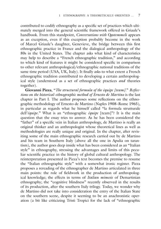 1 ETHNOGRAPHY: A THEORETICALLY ORIENTED … 7
contributed to codify ethnography as a specific set of practices which ulti-
mately merged into the general scientific framework offered in Griaule’s
handbook. From this standpoint, Conversations with Ogotemmeli appears
as an exception, even if this exception probably become in the work
of Marcel Griaule’s daughter, Genevieve, the bridge between this first
ethnographic practice in France and the dialogical anthropology of the
80s in the United States. The chapter asks what kind of characteristics
may help to describe a “French ethnographic tradition,” and according
to which kind of features it might be considered specific in comparison
to other relevant anthropological/ethnographic national traditions of the
same time period (USA, UK, Italy). It finally asks to what extent a French
ethnographic tradition contributed to developing a certain anthropolog-
ical style (understood as a set of ethnographic practices and theories
together).
Giovanni Pizza, “The structural formula of the équipe [team].” Reflec-
tions on the historical-ethnographic method of Ernesto de Martino is the last
chapter in Part I. The author proposes some reflections on the ethno-
graphic methodology of Ernesto de Martino (Naples 1908–Rome 1965),
in particular as regards what he himself called “la formula strutturale
dell’équipe.” What is an “ethnographic équipe [team]”? It is the main
question that the essay tries to answer. As he has been considered the
“father” of a specific vein in Italian anthropology, de Martino is really an
original thinker and an anthropologist whose theoretical lines as well as
methodologies are really unique and original. In the chapter, after revis-
iting some of the main ethnographic research carried out by de Martino
and his team in Southern Italy (above all the one in Apulia on taran-
tism), the author goes deep inside what has been considered as an “Italian
style” in ethnography, stressing the advantages and limits of this pecu-
liar scientific practice in the history of global cultural anthropology. The
reinterpretation presented in Pizza’s text becomes the premise to resume
the “Italian ethnographic style” with a somewhat ironic register. Pizza
proposes a rereading of the ethnographer de Martino articulated in three
main points: the role of fieldwork in the production of anthropolog-
ical knowledge; the effects in terms of Italian mimesis of Demartinian
ethnography; the “cognitive blindness” recently observed in the results
of its production, after the southern Italy trilogy. Today, we wonder why
de Martino did not take into consideration the entry of the Italian State
on the southern scene, despite it seeming to be an anachronistic oper-
ation (a bit like criticizing Tristi Tropici for the lack of “ethnographic
 