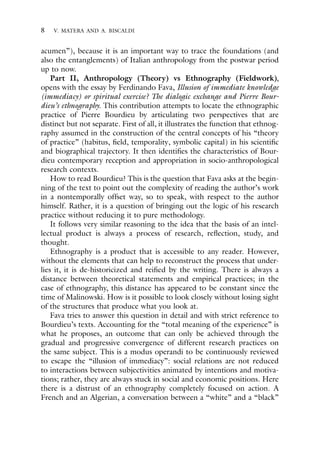8 V. MATERA AND A. BISCALDI
acumen”), because it is an important way to trace the foundations (and
also the entanglements) of Italian anthropology from the postwar period
up to now.
Part II, Anthropology (Theory) vs Ethnography (Fieldwork),
opens with the essay by Ferdinando Fava, Illusion of immediate knowledge
(immediacy) or spiritual exercise? The dialogic exchange and Pierre Bour-
dieu’s ethnography. This contribution attempts to locate the ethnographic
practice of Pierre Bourdieu by articulating two perspectives that are
distinct but not separate. First of all, it illustrates the function that ethnog-
raphy assumed in the construction of the central concepts of his “theory
of practice” (habitus, field, temporality, symbolic capital) in his scientific
and biographical trajectory. It then identifies the characteristics of Bour-
dieu contemporary reception and appropriation in socio-anthropological
research contexts.
How to read Bourdieu? This is the question that Fava asks at the begin-
ning of the text to point out the complexity of reading the author’s work
in a nontemporally offset way, so to speak, with respect to the author
himself. Rather, it is a question of bringing out the logic of his research
practice without reducing it to pure methodology.
It follows very similar reasoning to the idea that the basis of an intel-
lectual product is always a process of research, reflection, study, and
thought.
Ethnography is a product that is accessible to any reader. However,
without the elements that can help to reconstruct the process that under-
lies it, it is de-historicized and reified by the writing. There is always a
distance between theoretical statements and empirical practices; in the
case of ethnography, this distance has appeared to be constant since the
time of Malinowski. How is it possible to look closely without losing sight
of the structures that produce what you look at.
Fava tries to answer this question in detail and with strict reference to
Bourdieu’s texts. Accounting for the “total meaning of the experience” is
what he proposes, an outcome that can only be achieved through the
gradual and progressive convergence of different research practices on
the same subject. This is a modus operandi to be continuously reviewed
to escape the “illusion of immediacy”: social relations are not reduced
to interactions between subjectivities animated by intentions and motiva-
tions; rather, they are always stuck in social and economic positions. Here
there is a distrust of an ethnography completely focused on action. A
French and an Algerian, a conversation between a “white” and a “black”
 