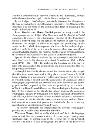 1 ETHNOGRAPHY: A THEORETICALLY ORIENTED … 9
activate a communication between dominant and dominated, imbued
with relationships of strength, colonial history, and politics.
In the final part, Fava’s chapter presents the inversion that characterizes
the way Gerard Althabe takes Bourdieu’s perspective: for Althabe, unlike
Bourdieu, it is the world of the dominant that takes on meaning in the
world of the dominated.
Luca Rimoldi and Marco Gardini present an essay entitled An
Anthropologist on the Bridge. Max Gluckman and his Analysis of Social
Situations. It explores the ethnographic method of the Manchester
school: a method based on the detailed descriptions of particular social
situations, the analysis of different strategies and positioning of the
actors involved, which aims to present the materials that anthropologists
collected in the field, but which uses them not as illustrative examples of
given structural principles, but rather as points of entry for understanding
the dynamism and variability of the contexts under investigation.
Specifically, the chapter explores the methodological contribution of
Max Gluckman in his Analysis of a Social Situation in Modern Zulu-
land (1940–1942; 1958). By analyzing the literature on this essay, it
takes into consideration the communities and innovations that this text
has produced over time.
Although influenced by the structural-functionalist frame, the analysis
that Gluckman carries out in describing the events of January 7, 1938,
builds a bridge to a contemporary public anthropology. The three parts
in which the essay is divided show the complexities of Gluckman’s idea of
ethnography, expressed in the extended case study. Moreover, the ethno-
graphic method proposed by Gluckman and practiced by the researchers
of his Seven-Years-Research-Plan at the Rhodes-Livingston Institute and,
later, by his students at the Manchester School, enriched the context of
ethnographic analysis by bringing in new figures (colonial administrators
and officials, missionaries, mine owners, and trade unionists), new sources
(documents of colonial administrators, censuses, written and oral histor-
ical sources), new roles that groups and individuals play in producing,
reproducing or questioning norms and values.
The chapter highlights the interconnections between ethnographic
practice and a sophisticated theoretical reflection.
Vincenzo Matera, Politics within Cultural and Social Anthropology,
aims to underline the theoretical depth of ethnography, retracing some
significant steps of anthropology in the second half of the twentieth
century. The goal is to trace and highlight the effects of the discovery of
 