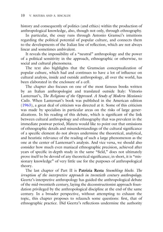 10 V. MATERA AND A. BISCALDI
history and consequently of politics (and ethics) within the production of
anthropological knowledge, also, though not only, through ethnography.
In particular, the essay runs through Antonio Gramsci’s intuitions
regarding the political potential of popular culture, and connects them
to the developments of the Italian line of reflection, which are not always
linear and sometimes ambivalent.
It reveals the impossibility of a “neutral” anthropology and the power
of a political sensitivity in the approach, ethnographic or otherwise, to
social and cultural phenomena.
The text also highlights that the Gramscian conceptualization of
popular culture, which had and continues to have a lot of influence on
cultural analysis, inside and outside anthropology, all over the world, has
been elaborated in the enclosure of a cell.
The chapter also focuses on one of the most famous books written
by an Italian anthropologist and translated outside Italy: Vittorio
Lanternari’s, The Religions of the Oppressed. A Study of Modern Messianic
Cults. When Lanternari’s book was published in the American edition
(1963), a great deal of criticism was directed at it. Some of this criticism
was made by specialists in particular areas on the risks of large gener-
alizations. In his reading of this debate, which is significant of the link
between cultural anthropology and ethnography that was prevalent in the
immediate postwar period, Matera would like to point out that omissions
of ethnographic details and misunderstandings of the cultural significance
of a specific element do not always undermine the theoretical, analytical,
and heuristic relevance of the reading of such a large phenomenon as the
one at the center of Lanternari’s analysis. And vice versa, we should also
consider how much even maniacal ethnographic precision, achieved after
years of specific in-depth study in the same “field,” does not ultimately
prove itself to be devoid of any theoretical significance; in short, it is “mis-
sionary knowledge” of very little use for the purposes of anthropological
theory.
The last chapter of Part II is Patrizia Resta Stumbling blocks. The
irruption of the interpretive approach in twentieth century anthropology.
Geertz’s interpretive anthropology has guided the anthropological debate
of the mid-twentieth century, laying the deconstructionist approach foun-
dation privileged by the anthropological discipline at the end of the same
century. In a broader perspective, without attempting to exhaust the
topic, this chapter proposes to relaunch some questions: first, that of
ethnographic practice. Did Geertz’s reflections undermine the authority
 