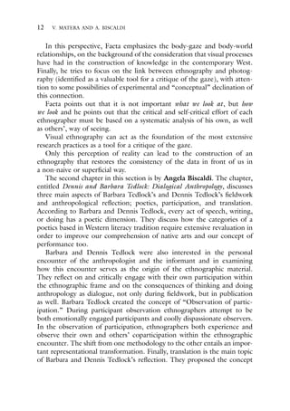 12 V. MATERA AND A. BISCALDI
In this perspective, Faeta emphasizes the body-gaze and body-world
relationships, on the background of the consideration that visual processes
have had in the construction of knowledge in the contemporary West.
Finally, he tries to focus on the link between ethnography and photog-
raphy (identified as a valuable tool for a critique of the gaze), with atten-
tion to some possibilities of experimental and “conceptual” declination of
this connection.
Faeta points out that it is not important what we look at, but how
we look and he points out that the critical and self-critical effort of each
ethnographer must be based on a systematic analysis of his own, as well
as others’, way of seeing.
Visual ethnography can act as the foundation of the most extensive
research practices as a tool for a critique of the gaze.
Only this perception of reality can lead to the construction of an
ethnography that restores the consistency of the data in front of us in
a non-naive or superficial way.
The second chapter in this section is by Angela Biscaldi. The chapter,
entitled Dennis and Barbara Tedlock: Dialogical Anthropology, discusses
three main aspects of Barbara Tedlock’s and Dennis Tedlock’s fieldwork
and anthropological reflection; poetics, participation, and translation.
According to Barbara and Dennis Tedlock, every act of speech, writing,
or doing has a poetic dimension. They discuss how the categories of a
poetics based in Western literacy tradition require extensive revaluation in
order to improve our comprehension of native arts and our concept of
performance too.
Barbara and Dennis Tedlock were also interested in the personal
encounter of the anthropologist and the informant and in examining
how this encounter serves as the origin of the ethnographic material.
They reflect on and critically engage with their own participation within
the ethnographic frame and on the consequences of thinking and doing
anthropology as dialogue, not only during fieldwork, but in publication
as well. Barbara Tedlock created the concept of “Observation of partic-
ipation.” During participant observation ethnographers attempt to be
both emotionally engaged participants and coolly dispassionate observers.
In the observation of participation, ethnographers both experience and
observe their own and others’ coparticipation within the ethnographic
encounter. The shift from one methodology to the other entails an impor-
tant representational transformation. Finally, translation is the main topic
of Barbara and Dennis Tedlock’s reflection. They proposed the concept
 
