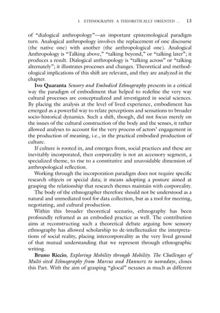 1 ETHNOGRAPHY: A THEORETICALLY ORIENTED … 13
of “dialogical anthropology”—an important epistemological paradigm
turn. Analogical anthropology involves the replacement of one discourse
(the native one) with another (the anthropological one). Analogical
Anthropology is “Talking above,” “talking beyond,” or “talking later”; it
produces a result. Dialogical anthropology is “talking across” or “talking
alternately”; it illustrates processes and changes. Theoretical and method-
ological implications of this shift are relevant, and they are analyzed in the
chapter.
Ivo Quaranta Sensory and Embodied Ethnography presents in a critical
way the paradigm of embodiment that helped to redefine the very way
cultural processes are conceptualized and investigated in social sciences.
By placing the analysis at the level of lived experience, embodiment has
emerged as a powerful way to relate perceptions and sensations to broader
socio-historical dynamics. Such a shift, though, did not focus merely on
the issues of the cultural construction of the body and the senses, it rather
allowed analyses to account for the very process of actors’ engagement in
the production of meaning, i.e., in the practical embodied production of
culture.
If culture is rooted in, and emerges from, social practices and these are
inevitably incorporated, then corporeality is not an accessory segment, a
specialized theme, to rise to a constitutive and unavoidable dimension of
anthropological reflection.
Working through the incorporation paradigm does not require specific
research objects or special data; it means adopting a posture aimed at
grasping the relationship that research themes maintain with corporeality.
The body of the ethnographer therefore should not be understood as a
natural and unmediated tool for data collection, but as a tool for meeting,
negotiating, and cultural production.
Within this broader theoretical scenario, ethnography has been
profoundly reframed as an embodied practice as well. The contribution
aims at reconstructing such a theoretical debate arguing how sensory
ethnography has allowed scholarship to de-intellectualize the interpreta-
tions of social reality, placing intercorporeality as the very lived ground
of that mutual understanding that we represent through ethnographic
writing.
Bruno Riccio, Exploring Mobility through Mobility. The Challenges of
Multi-sited Ethnography from Marcus and Hannerz to nowadays, closes
this Part. With the aim of grasping “glocal” nexuses as much as different
 