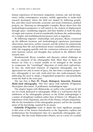 14 V. MATERA AND A. BISCALDI
human experiences of movement (migration, tourism, aid, and develop-
ment) within contemporary societies, mobile approaches as multi-sited
research developed, where the field was shaped by following people,
kin, and other social networks, economic and social remittances, political
projects, etc. Drawing on ethnographic examples, Riccio shows how this
methodological perspective is well suited to the analysis of displacement
through space: considering migrants and their families in both the place
of origin and contexts of arrival considerably facilitates the understanding
of a complex and multidimensional process such as migration.
By following migrants’ relationships and practices, Riccio connected
up the different locations and methodological experiences (participant
observation, interviews, archive research, and life stories) by continuously
comparing their life and professional stories (similarities and differences)
while also engaging spatially with the continuous references and compar-
isons between actions and thoughts that surfaced in the different field
research sites.
Simultaneously Riccio considers and discusses critical challenges to
such an extension of the ethnographic field. More than on Space, he
focuses on Time as a crucial variable to be managed in the attempt
to compensate the “centrifugal” dispersion of multi-sited explorations.
In fact, the multi-sited character of migration ethnography may be
appreciated not only in terms of space, but also from a temporal perspec-
tive: ethnography is not only multi-sited but also multi-temporal, thus
addressing the need to adopt a longitudinal perspective and periodically
revisit the field as the years pass.
The last Part is Part IV. Visual, Dialogical, Sensorial, Practical,
Multi-sited ethnography. This Part opens with Gabriella D’Agostino
Participant observation. A problematic methodological topos.
The chapter begins with Malinowski, an author who could not be left
out of a book dedicated to ethnography. While it is well known that the
attribution of the ethnographic primacy to the Polish anthropologist is
a matter of disciplinary tradition rather than of history [cf. Alliegro], the
importance of the Argonauts, and also of the Diaries, remains unquestion-
able for the foundation of the ethnographic practice and for the scientific
status of the knowledge acquired by its means.
Gabriella D’Agostino reads in depth the most significant passages
in this sense of the famous Introduction to the Argonauts, explains and
problematizes the foundational value of a specifically ethnographic epis-
temology. She also reads Malinowski’s Diaries, not as a stone of a scandal
 