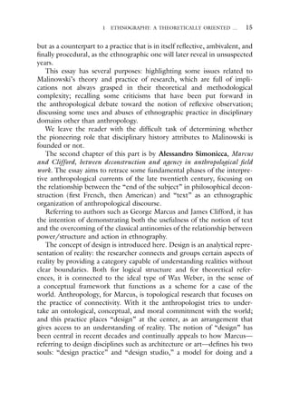 1 ETHNOGRAPHY: A THEORETICALLY ORIENTED … 15
but as a counterpart to a practice that is in itself reflective, ambivalent, and
finally procedural, as the ethnographic one will later reveal in unsuspected
years.
This essay has several purposes: highlighting some issues related to
Malinowski’s theory and practice of research, which are full of impli-
cations not always grasped in their theoretical and methodological
complexity; recalling some criticisms that have been put forward in
the anthropological debate toward the notion of reflexive observation;
discussing some uses and abuses of ethnographic practice in disciplinary
domains other than anthropology.
We leave the reader with the difficult task of determining whether
the pioneering role that disciplinary history attributes to Malinowski is
founded or not.
The second chapter of this part is by Alessandro Simonicca, Marcus
and Clifford, between deconstruction and agency in anthropological field
work. The essay aims to retrace some fundamental phases of the interpre-
tive anthropological currents of the late twentieth century, focusing on
the relationship between the “end of the subject” in philosophical decon-
struction (first French, then American) and “text” as an ethnographic
organization of anthropological discourse.
Referring to authors such as George Marcus and James Clifford, it has
the intention of demonstrating both the usefulness of the notion of text
and the overcoming of the classical antinomies of the relationship between
power/structure and action in ethnography.
The concept of design is introduced here. Design is an analytical repre-
sentation of reality: the researcher connects and groups certain aspects of
reality by providing a category capable of understanding realities without
clear boundaries. Both for logical structure and for theoretical refer-
ences, it is connected to the ideal type of Wax Weber, in the sense of
a conceptual framework that functions as a scheme for a case of the
world. Anthropology, for Marcus, is topological research that focuses on
the practice of connectivity. With it the anthropologist tries to under-
take an ontological, conceptual, and moral commitment with the world;
and this practice places “design” at the center, as an arrangement that
gives access to an understanding of reality. The notion of “design” has
been central in recent decades and continually appeals to how Marcus—
referring to design disciplines such as architecture or art—defines his two
souls: “design practice” and “design studio,” a model for doing and a
 
