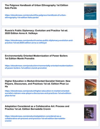 The Palgrave Handbook of Urban Ethnography 1st Edition
Italo Pardo
https://ebookmass.com/product/the-palgrave-handbook-of-urban-
ethnography-1st-edition-italo-pardo/
Russia's Public Diplomacy: Evolution and Practice 1st ed.
2020 Edition Anna A. Velikaya
https://ebookmass.com/product/russias-public-diplomacy-evolution-and-
practice-1st-ed-2020-edition-anna-a-velikaya/
Environmentally Oriented Modernization of Power Boilers
1st Edition Marek Pronobis
https://ebookmass.com/product/environmentally-oriented-modernization-
of-power-boilers-1st-edition-marek-pronobis/
Higher Education in Market-Oriented Socialist Vietnam: New
Players, Discourses, and Practices 1st ed. Edition Phan Le
Ha
https://ebookmass.com/product/higher-education-in-market-oriented-
socialist-vietnam-new-players-discourses-and-practices-1st-ed-edition-
phan-le-ha/
Adaptation Considered as a Collaborative Art: Process and
Practice 1st ed. Edition Bernadette Cronin
https://ebookmass.com/product/adaptation-considered-as-a-
collaborative-art-process-and-practice-1st-ed-edition-bernadette-
cronin/
 