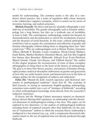 16 V. MATERA AND A. BISCALDI
model for understanding. The common matrix is the idea of a non-
theory driven practice, but a series of regulatory skills whose structure
is the collaborative cognitive enterprise, which is carried out by means of
invention, learning, and analysis processes.
Michela Fusaschi The theory and practice of gender ethnography: a text-
book case of invisibility. The gender ethnography such as feminist anthro-
pology has a long history, but they are a textbook case of invisibility,
at least in Italy. The contemporary anthropology analysis has focused on
denaturalizations and deconstruction to unveil the mechanisms of power
and the dynamics of social hierarchy. In this sense, cultural anthropology
would have had to acquire the commitment and reflexivity of gender and
feminist ethnography without hiding them or relegating them into “ded-
icated texts.” Why are anthropologists such as Denise Paulme, Germaine
Tillion, Michelle S. Rosaldo, Louise Lamphere, Nicole-Claude Mathieu,
Gayle Rubin, Marilyn Strathern, Henrietta Moore, and Lila Abu-Lughod
less famous than Bronislaw Malinowki, Edward Evan Evans-Pritchard,
Marcel Griaule, Claude Lévi-Strauss, and Clifford Geertz? The author
of this chapter proposes the reconstruction of some of these exemplary
ethnographies to bring them to the heart of the history of anthropology.
The goal is to show how theory, practice, and posture of feminist ethnog-
raphy produce analytical-descriptive elaboration on gender and generation
of how they are multi-located, sexed, and historicized even in the form of
critique politics for the recognition of subjects and subjectivity.
Fabio Dei “Beyond the field: research experience and theoretical elab-
oration in anthropological traditions” closes Part IV. The centrality of
field research, so strong in mainstream English-speaking anthropology,
sometimes turns unduly into a sort of “mystique of fieldwork,” according
to which anthropological knowledge stems directly from the researcher’s
subjective experience.
If Geertz and the Writing Culture movement insisted on rhetorical-
literary devices filtering field experience, its relationship with the theoret-
ical dimension of anthropological writing is less clear. This aspect can be
explored in two directions: (a) the analysis of anthropological traditions
including forms of empirical research other than fieldwork; (b) the anal-
ysis of “mainstream” authors in which the research/theory relationship is
configured in a less classical way, e.g., with a conspicuous theoretical elab-
oration based on the use of empirical data not directly produced through
fieldwork.
 